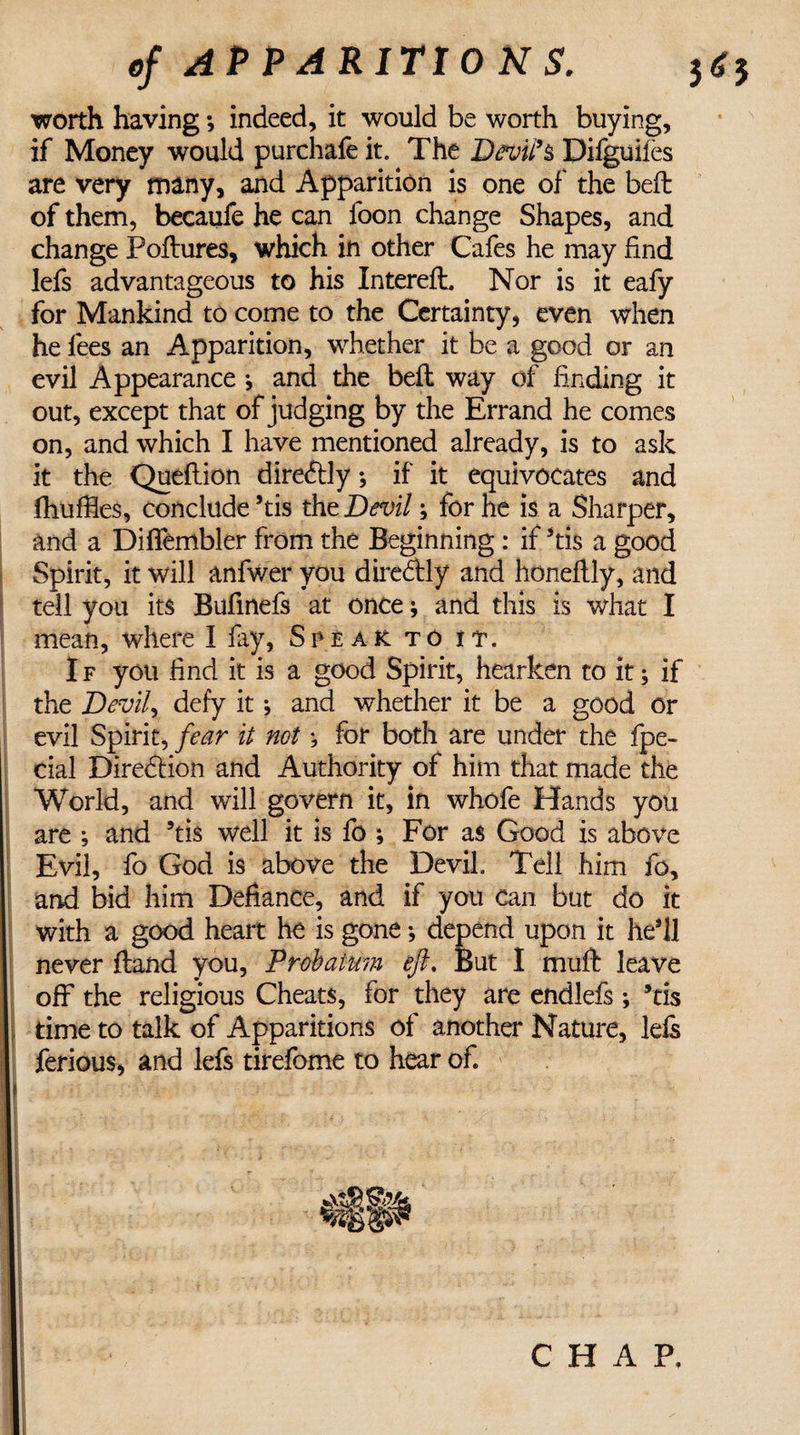 worth having *, indeed, it would be worth buying, if Money would purchafe it. The Devil's Difguiles are very many, and Apparition is one of the beft of them, becaufe he can foon change Shapes, and change Poftures, which in other Cafes he may find lefs advantageous to his Interefl. Nor is it eafy for Mankind to come to the Certainty, even when he fees an Apparition, whether it be a good or an evil Appearance j and the befl way of finding it out, except that of judging by the Errand he comes on, and which I have mentioned already, is to ask it the Queflion direftly ♦, if it equivocates and fhuffies, conclude ’tis the Devil; for he is a Sharper, and a Diffembler from the Beginning: if *tis a good Spirit, it will anfwer you direddy and honeftly, and tell you its Bufinefs at once; and this is what I mean, where I fay, Speak to it. I f you find it is a good Spirit, hearken to it; if the Devil, defy it; and whether it be a good or evil Spirit, fear it notfor both are under the fpe- cial Direction and Authority of him that made the World, and will govern it, in whofe Hands you are ; and ’tis well it is fo ; For as Good is above Evil, fo God is above the Devil. Tell him fo, and bid him Defiance, and if you can but do it with a good heart he is gone •, depend upon it he’ll never (land you, Prebatum eft. But I mufb leave off the religious Cheats, for they are endlefs ; ’tis time to talk of Apparitions of another Nature, lefs ferious, and lefs tirefome to hear of. CHAP.