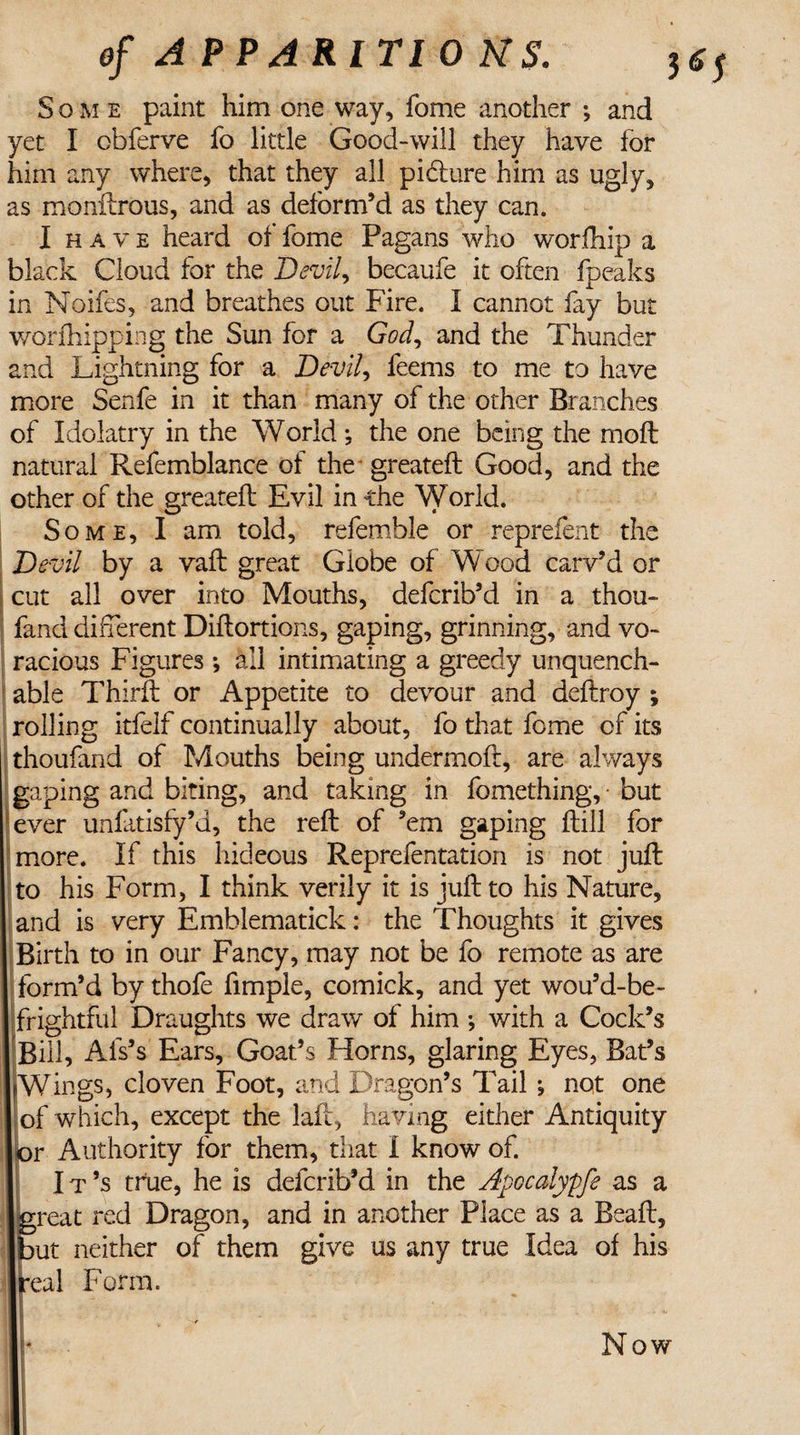 of APPARITIONS. J(J5 Some paint him one way, fome another ; and yet I obferve fo little Good-will they have for him any where, that they all pidture him as ugly, as monilrous, and as deform’d as they can. I have heard of fome Pagans who worfhip a black Cloud for the Devil, becaufe it often fpeaks in Noifes, and breathes out Fire. I cannot fay but worfhipping the Sun for a GW, and the Thunder and Lightning for a Devil, feems to me to have more Senfe in it than many of the other Branches of Idolatry in the World •, the one being the molt natural Refemblance of the greateft Good, and the other of the greateft Evil in the World. Some, I am told, referable or reprefent the Devil by a vaft great Globe of Wood carv’d or cut all over into Mouths, defcrib’d in a thou- fand different Diftortions, gaping, grinning, and vo¬ racious Figures •, all intimating a greedy unquench¬ able Thirft or Appetite to devour and deftroy ; rolling itfelf continually about, fo that fome of its thoufand of Mouths being undermoft, are always gaping and biting, and taking in fomething, but ever unfatisfy’d, the reft of ’em gaping ftill for more. If this hideous Reprefentation is not juft to his Form, I think verily it is juft to his Nature, and is very Emblematick: the Thoughts it gives Birth to in our Fancy, may not be fo remote as are form’d by thofe Ample, comick, and yet wou’d-be- frightful Draughts we draw of him •, with a Cock’s Bill, Als’s Ears, Goat’s Horns, glaring Eyes, Bat’s IWings, cloven Foot, and Dragon’s Tail not one of which, except the laft, having either Antiquity &gt;r Authority for them, that I know of. I t’s true, he is defcrib’d in the Apccalypfe as a rreat red Dragon, and in another Place as a Beaft, &gt;ut neither of them give us any true Idea of his *eal Form. Now
