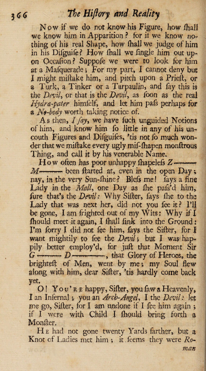 3&lt;j$ the tiiftorf and Reality Now if we do not know his Figure, how fhall we know him in Apparition ? for if we know no¬ thing of his real Shape, how Dial! we judge of him in his Difguife ? How fhall we Angle him out up¬ on Occafion ? Suppofe we were to look for him at a Mafquerade; For my part, I cannot deny but I might miftake him, and pitch upon a Prieft, or a Turk, a Tinker or a Tarpaulin, and fay this is the Devilj or that is the Devil, as foon as the real Hydra-pater himlelf, and let him pafs perhaps for a No-body worth taking notice of. As then, / fay% we have fuch unguided Notions of him, and know him fo little in any of his un¬ couth Figures and Difguifes, ’tis not fo much won¬ der that we miftake every ugly mif-ihapen monftrous Thing, and call it by his venerable Name. How often has poor unhappy flrapelefs Z- Af—-— been ftarted at, even in the open Day; nay, in the very Sun-fhine? Blefs me! fays a fine Lady in the Mall, one Day as fhe pafs’d him, fure that’s the Devil: Why Sifter, fays fhe to the Lady that was next her, did not you fee it ? F1J be gone, I am frighted out of my Wits: Why if I fhould meet it again, I fhall fink into the Ground: I’m ferry I did not fee him, fays the Sifter, for J want mightily to fee the Devil; but I was hap¬ pily better employ’d, for juft that Moment Sir G —D —” ■—*—, that Glory of Heroes, the brighteft of Men, went by me; my Soul flew along with him, dear Sifter, ’tig hardly come back yet, O! You’re happy. Sifter, you faw a Heavenly, I an Infernal; you an Arch-Angel, I the Devil: let me go. Sifter, for I am undone if I fee him again ; if I were with Child I ftioultl bring forth a Monfter. He had not gone twenty Yards farther, but a Knot of Ladies met him ; it Teems they were Ro¬ man