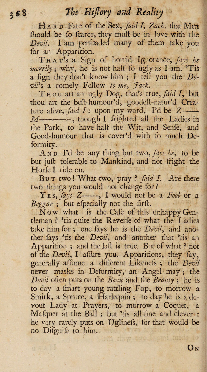 Hard Fate of the Sex, faid /, Zach. that Men fhould be fo fcarce, they muft be in love with the Devil. I am perfiladed many of them take you for an Apparition. T hat’s a Sign of horrid Ignorance, fays he merrily; why, he is not half fo ugly as I am. ’Ti§ a fign they don’t know him ; I tell you the De¬ vil’s a comely Fellow to Jack. Thou art an ugly Dog, that’s true, [aid /, but thou art the beft-humour’d, goodeft-natur’d Crea¬ ture alive, faid I: upon my word, Fd be Z-- M— -—, though I frighted all the Ladies in the Park, to have half the Wit, and Senfe, and Good-humour that is cover’d with fo much De¬ formity. And Fd be any thing but two, fays he, to be but juft tolerable to Mankind, and not fright the Horfe I ride on. But two ! What two, pray ? faid I. Are there two things you would not change for ? Yes, fays Z-, I would not be a Fool or a Beggar j but efpecially not the firft. Now what is the Cafe of this unhappy Gen¬ tleman ? ’tis quite the Reverfe of what the Ladies take him for ; one fays he is the Devil, and ano¬ ther fays ’tis the Devil, and another that ’tis an Apparition ; and the laft is true. But of what ? not of the Devil, I affure you. Apparitions, they fay, generally affume a different Likenefs ; the Devil never masks in Deformity, an Angel may ; the Devil often puts on the Beau and the Beauty •, he is to day a fmart young rattling Fop, to morrow a Smirk, a Spruce, a Harlequin *, to day he is a de¬ vout Lady at Prayers, to morrow a Coquet, a Mafquer at the Ball ; but ’tis all fine and clever : he very rarely puts on Uglinefs, for that would be no Difguife to him. On