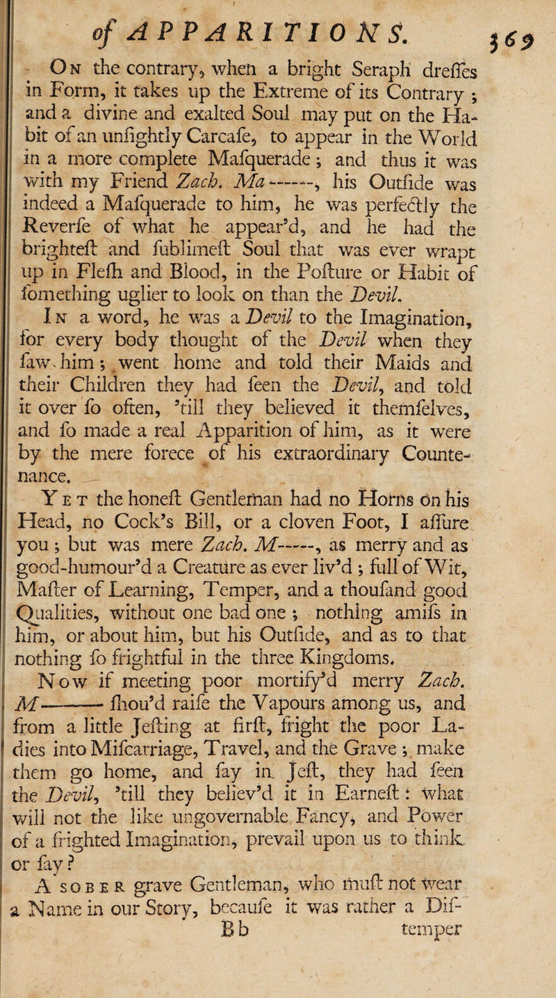 O n the contrary5 when a bright Seraph drefles in Form, it takes up the Extreme of its Contrary ; and a divine and exalted Soul may put on the Ha-* bit of an uniightly Carcafe, to appear in the World in a more complete Mafquerade; and thus it was with my Friend Zach. Ma *-——, his Outfide was indeed a Mafquerade to him, he was perfectly the Reverfe of what he appear’d, and he had the brighteft and fublimell Soul that was ever wrapt up in Flelh and Blood, in the Pollute or Habit of fomething uglier to look on than the Devil. In a word, he was a Devil to the Imagination, for every body thought of the Devil when they ! faw Jiim; went home and told their Maids and their Children they had feen the Devil, and told it over fo often, ’till they believed it themfelves, and fo made a real Apparition of him, as it wrere by the mere forece of his extraordinary Counte¬ nance. Y e t the honeft Gentleman had no Horns on his Head, no Cock’s Bill, or a cloven Foot, I allure you ; but was mere Zach. M-, as merry and as good-humour’d a Creature as ever liv’d ; full of Wit, Mailer of Learning, Temper, and a thoufand good Qualities, without one bad one ; nothing amifs in him, or about him, but his Outfide, and as to that nothing fo frightful in the three Kingdoms. Now if meeting poor mortify5 d merry Zach. , M--fhou’d raife the Vapours among us, and from a little Jelling at firft, fright the poor La- * dies into Mifcarriage, Travel, and the Grave ; make them go home, and fay in. Jell, they had feen the Devil, ’till they believ’d it in Earned:: what will not the like ungovernable Fancy, and Power of a frighted Imagination, prevail upon us to think, or fay ? A sober grave Gentleman, who mull not wear a Name in our Story, becaufe it was rather a Dif- B b temper J 6 $