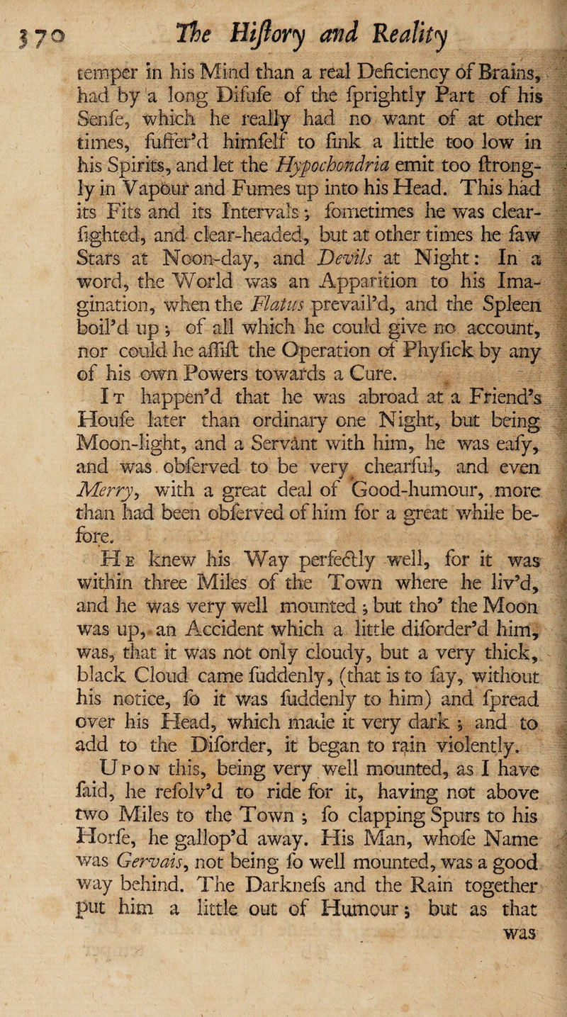temper in his Mind than a real Deficiency of Brains, had by a long Difufe of the fprightly Part of his Senfe, which he really had no want of at other times, fuffer’d himfelf to fink a little too low in his Spirits, and let the Hypochondria emit too ftrong- ly in Vapour and Fumes up into his Head. This had its Fits and its Intervals; fometimes he was clear- fighted, and clear-headed, but at other times he faw Stars at Noon-day, and Devils at Night: In a word, the World was an Apparition to his Ima¬ gination, when the Flatus prevail’d, and the Spleen boil’d up ; of all which he could give no account, nor could he afilft the Operation of Phyfick by any of his own Powers towards a Cure. I t happen’d that he was abroad at a Friend’s Houfe later than ordinary one Night, but being Moon-light, and a Servant with him, he was eafy, and was obferved to be very chearful, and even Merry, with a great deal of Good-humour, more than had been obferved of him for a great while be¬ fore. He knew his Way perfectly well, for it was within three Miles of the Town where he liv’d, and he was very well mounted ; but tho’ the Moon was up, an Accident which a little diforder’d him, was, that it was not only cloudy, but a very thick, black Cloud came fuddenly, (that is to fay, without his notice, fo it was fuddenly to him) and fpread over his Plead, which made it very dark *, and to add to the Diforder, it began to rain violently. Upon this, being very well mounted, as I have faid, he refolv’d to ride for it, having not above two Miles to the Town ; fo clapping Spurs to his Plorfe, he gallop’d away. His Man, whofe Name was Gervais, not being fo well mounted, was a good way behind. The Darknefs and the Rain together put him a little out of Humour ; but as that was