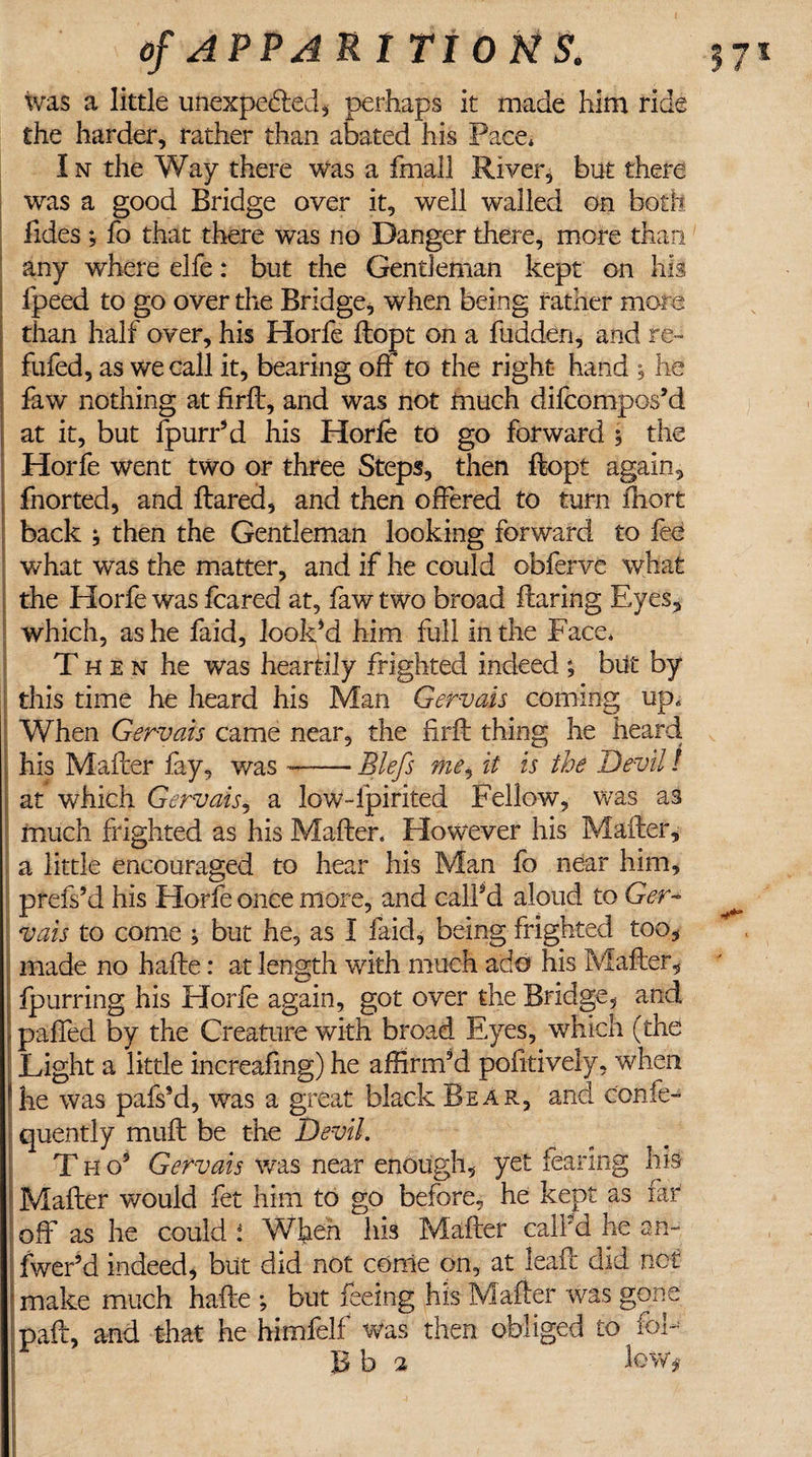 was a little unexpected* perhaps it made him ride the harder, rather than abated his Pace* In the Way there was a fmall River, but there was a good Bridge over it, well walled on both Tides ; fo that there was no Danger there, more than any where elfe: but the Gentleman kept on his fpeed to go over the Bridge, when being father more than half over, his Horfe ftopt on a hidden, and re- fufed, as we call it, bearing off to the right hand , he faw nothing at firfl, and was not much difeompos’d at it, but fpurr’d his Horfe to go forward 5 the Horfe went two or three Steps, then ftopt again, fnorted, and flared, and then offered to turn fhort back j then the Gentleman looking forward to fee what was the matter, and if he could obferve what the Horfe was feared at, faw two broad flaring Eyes, which, as he faid, look’d him full in the Face* Then he was heartily frighted indeed; blit by this time he heard his Man Gervais coming up. When Gervais came near, the firft thing he heard his Mafler fay, was --Blefs me, it is the Devil! | at which Gervais, a low-fpirited Fellow, was as much frighted as his Mafler. However his Mailer, a little encouraged to hear his Man fo near him, prefs’d his Horfe once more, and call’d aloud to Ger¬ vais to come ; but he, as I faid, being frighted too, made no hafle: at length with much ado his Mafler, fpurring his Horfe again, got over the Bridge, and palled by the Creature with broad Eyes, which (the Eight a little increafing) he affirm’d pofitively, when he was pafs’d, was a great black Bear, and confe- quently mull be the Devil. T h o’ Gervais was near enough, yet fearing life Mafler would fet him to go before, he kept as far off as he could i When his Mafler call’d he an- fwer’d indeed, but did not conie on, at leaf: did not make much hafle ; but feeing his Mailer was gone paft, and that he himfelf was then obliged to fob B b -2 lewt