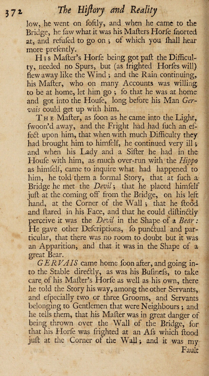 low, he went on foftly, and when he came to the Bridge, he faw what it was his Matters Horfe fnorted at, and refitted to go on ; of which you fhall hear more prefently. H i s Matter’s Horfe being got paft the Difficul¬ ty, needed no Spurs, but (as frighted Horfes will) flew away like the Wind; and the Rain continuing, his Matter, who on many Accounts was willing to be at home, let him go ; fo that he was at home and got into the Houfe, long before his Man Ger- vais could get up with him. The Matter, as foon as he came into the Light, fwoon’d away, and the Fright had had fuch an ef¬ fect upon him, that when with much Difficulty they had brought him to himfelf, he continued very ill and when his Lady and a Sifter he had in the Houfe with him, as much over-run with the Hippo as himfelf, came to inquire what had happened to him, he told them a formal Story, that at fuch a Bridge he met the Devil; that he placed himfelf juft at the coming off from the Bridge, on his left hand, at the Corner of the Wall *, that he flood and flared in his Face, and that he could diftindlly perceive it was the Devil in the Shape of a Bear: He gave other Defcriptions, fo pundtual and par¬ ticular, that there was no room to doubt but it was an Apparition, and that it was in the Shape of a great Bear. GERVAIS came home foon after, and going in¬ to the Stable diredlly, as was his Bufinefs, to take care, of his Matter’s Horfe as well as his own, there he told the Story his way, among the other Servants, and efpecially two or three Grooms, and Servants belonging to Gentlemen that were Neighbours ; and he tells them, that his Matter was in great danger of being thrown over the Wall of the Bridge, for that his Horfe was frighted at an Afs which flood juft at the Corner of the Wall; and it was my Fault