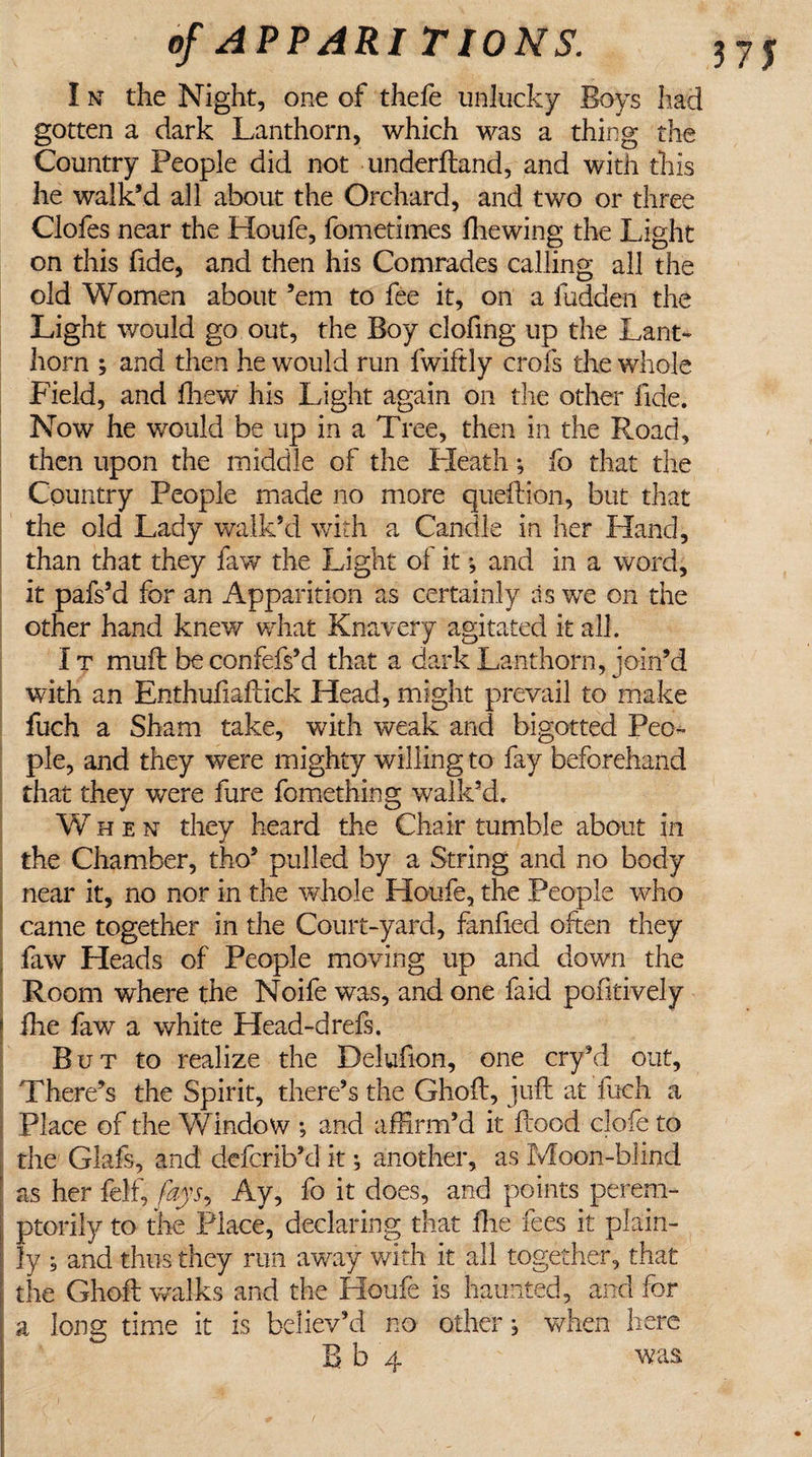 I n the Night, one of thefe unlucky Boys had gotten a dark Lanthorn, which was a thing the Country People did not underftand, and with this he walk’d all about the Orchard, and two or three Clofes near the Houfe, fometimes fhewing the Light on this fide, and then his Comrades calling all the old Women about ’em to fee it, on a fudden the Light would go out, the Boy clofing up the Lant¬ horn ; and then he would run fwiftly crofs the whole Field, and ffiew his Light again on the other fide. Now he would be up in a Tree, then in the Road, then upon the middle of the Heath; fo that the Country People made no more queftion, but that the old Lady walk’d with a Candle in her Hand, than that they faw the Light of it *, and in a word, it pafs’d for an Apparition as certainly as we on the other hand knew what Knavery agitated it all. I t muft be confefs’d that a dark Lanthorn, join’d with an Enthufiaftick Head, might prevail to make fuch a Sham take, with weak and bigotted Peo¬ ple, and they were mighty willing to fay beforehand that they were fure fomething walk’d. When they heard the Chair tumble about in the Chamber, tho’ pulled by a String and no body near it, no nor in the whole Houfe, the People who came together in the Court-yard, fanfied often they faw Heads of People moving up and down the Room where the Noife was, and one faid pofitively * fhe faw a white Head-drefs. But to realize the Delufion, one cry’d out, There’s the Spirit, there’s the Ghoft, juft at fuch a Place of the Window ; and affirm’d it flood clofe to the Glafs, and defcrib’d it •, another, as Moon-blind ' as her felf, fays, Ay, fo it does, and points perern- I ptorily to the Place, declaring that fhe fees it plain¬ ly ; and thus they run away with it all together, that the Ghoft walks and the Houfe is haunted, and for a long time it is believ’d no other , when here