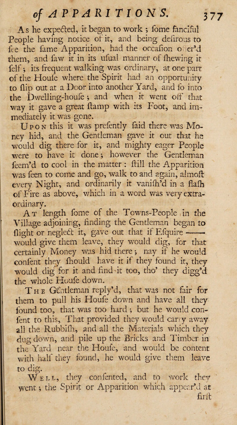 A s he expe&amp;ed, it began to work ; fome fanciful People having notice of it, and being defirous to fee the fame Apparition, had the occafion o er’d them, and law it in its ufual manner of fhewing it felf *, its frequent walking was ordinary, at one parr of the Houfe where the Spirit had an opportunity to (lip out at a Door into another Yard, and lo into the Dwelling-houfe *, and when it went off that way it gave a great damp with its Foot, and im¬ mediately it was gone. Upon this it was prefently faid there was Mo¬ ney hid, and the Gentleman gave it cut that he would dig there for it, and mighty eager People were to have it done *, however the Gentleman feem’d to cool in the matter : hill the Apparition was feen to come and go, walk to and again, almofi: every Night, and ordinarily it vanifh’d in a fialh of Fire as above, which in a word was very extra¬ ordinary. At length fome of the Towns-People ,In the Village adjoining, finding the Gentleman began to flight or neglebt it, gave out that if Efquire- would give them leave, they would dig, for that certainly Money was hid there; nay if he would confent they fhould have it if they found it, they would dig for it and find fit too, tho’ they digg’d the whole Houfe down. The GCntleman reply’d, that was not fair for them to pull his Houfe down and have all they found too, that was too hard *, but he would con¬ fent to this, That provided they would carry away all the Rubhifh, and all the Materials which they dug down, and pile up the Bricks and Timber in the Yard near the Houfe, and would be content with half they found, he would give them leave ! to dig. Well, they con fen ted, and to work they went , the Spirit or Apparition which appear’d at firft