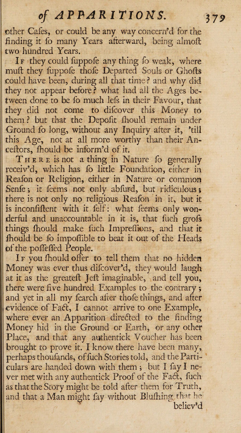 other Cafes, or could be any way concerned for the finding it fo many Years afterward, being almofl two hundred Years. If they could fuppofe any thing fo weak, where muft they fuppofe thofe Departed Souls or Ghofts could have been, during all that time ? and why did they not appear before ? what had all the Ages be¬ tween done to be fo much lefs in their Favour, that they did not come to difcover this Money to them ? but that the Depofit fhould remain under Ground fo long, without any Inquiry after it, ’till this Age, not at all more worthy than their An- ■ ceflors, fhould be inform’d of it. T here is not a thing in Nature fo generally receiv’d, which has fo little Foundation, either in Reafon or Religion, either in Nature or common Senfe; it feems not only abfurd, but ridiculous; there is not only no religious Reafon in it, but it is inconfiflent with it felf: what feems only won¬ derful and unaccountable in it is, that fuch grofs things fhould make fuch Impreffions, and that it fhould be fo impoffible to beat it out of the Fleads of the polfelTed People. I f you fhould offer to tell them that no hidden Money was ever thus difcover’d, they would laugh at it as the greatefl Jeff imaginable, \and tell you, there were five hundred Examples to the contrary ; and yet in all my fearch after thofe things, and after j evidence of Faft, I cannot arrive to one Example, where ever an Apparition directed to the finding Money hid in the Ground or Earth, or any other Place, and that any authentick Voucher has been brought to prove it. I know there have been many, perhaps thoufands, of fuch Stories told, and the Parti¬ culars are handed down with them ; but I fay I ne¬ ver met with any authentick Proof of the Fa&lt;9s, fuch as that the Story might be told after them for Truth, and that a Man might fay without Blufhing. that he believed