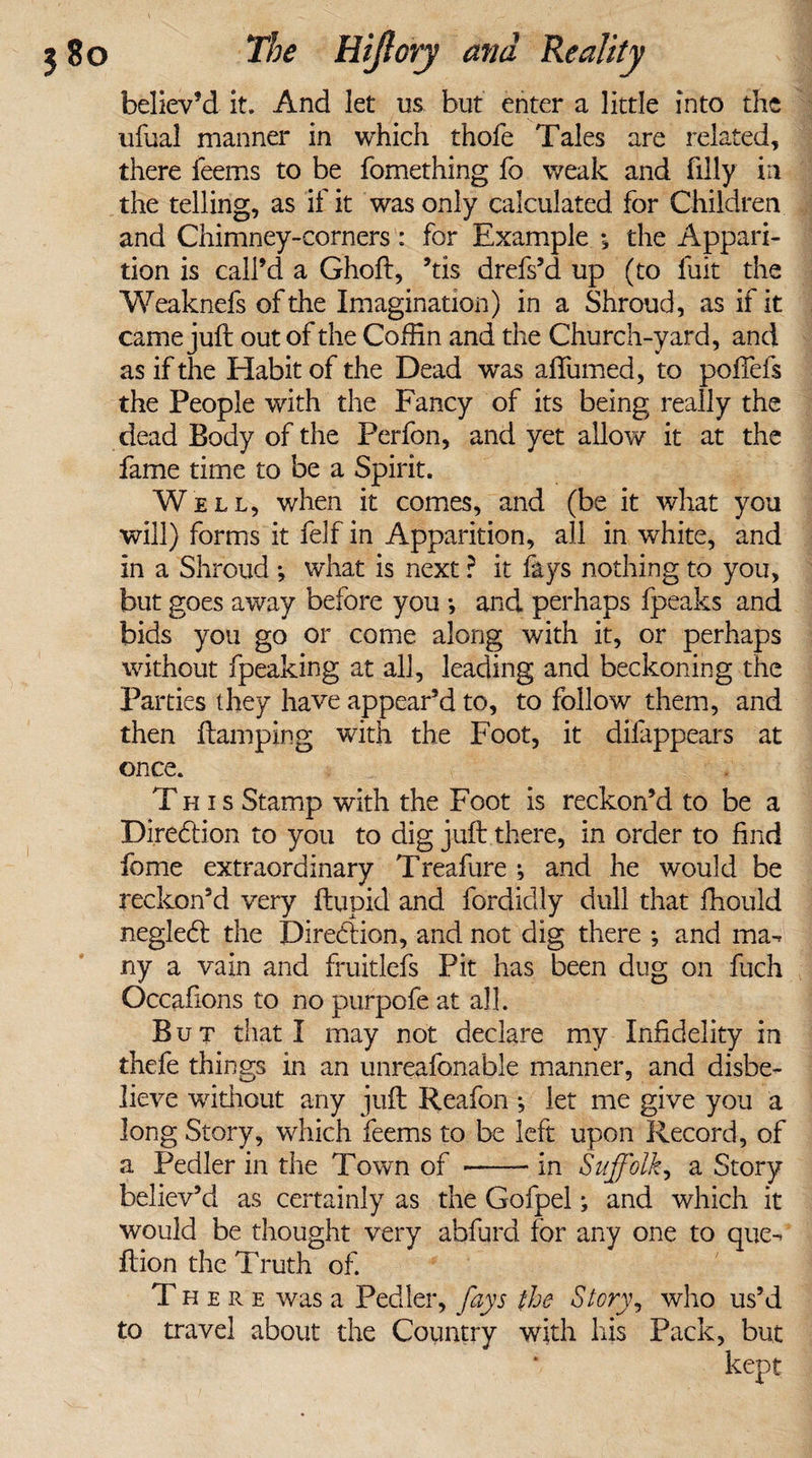 believ’d it. And let us but enter a little into the ufual manner in which thofe Tales are related, there leems to be fomething fo weak and filly in the telling, as if it was only calculated for Children and Chimney-corners: for Example the Appari¬ tion is call’d a Ghoft, ’tis drefs’d up (to liiit the Weaknefs of the Imagination) in a Shroud, as if it came juft out of the Coffin and the Church-yard, and as if the Habit of the Dead was aftumed, to poflefs the People with the Fancy of its being really the dead Body of the Perfon, and yet allow it at the fame time to be a Spirit. Well, when it comes, and (be it what you will) forms it felf in Apparition, all in white, and in a Shroud *, what is next ? it fays nothing to you, but goes away before you *, and perhaps fpeaks and bids you go or come along with it, or perhaps without fpeaking at all, leading and beckoning the Parties they have appear’d to, to follow them, and then damping with the Foot, it difappears at once. This Stamp with the Foot is reckon’d to be a Direction to you to dig juft there, in order to find fome extraordinary Treafure ; and he would be reckon’d very ftupid and fordidly dull that fhould negledl the Diredfion, and not dig there ; and ma¬ ny a vain and fruitlefs Pit has been dug on fuch Occafions to no purpofe at all. But that I may not declare my Infidelity in thefe things in an unreafonable manner, and disbe¬ lieve without any juft Reafon •, let me give you a long Story, which feems to be left upon Record, of a Pedler in the Town of -- in Suffolk, a Story believ’d as certainly as the Gofpel; and which it would be thought very abfurd for any one to que- ftion the Truth of. There was a Pedler, fays the Story, who us’d to travel about the Country with his Pack, but kept