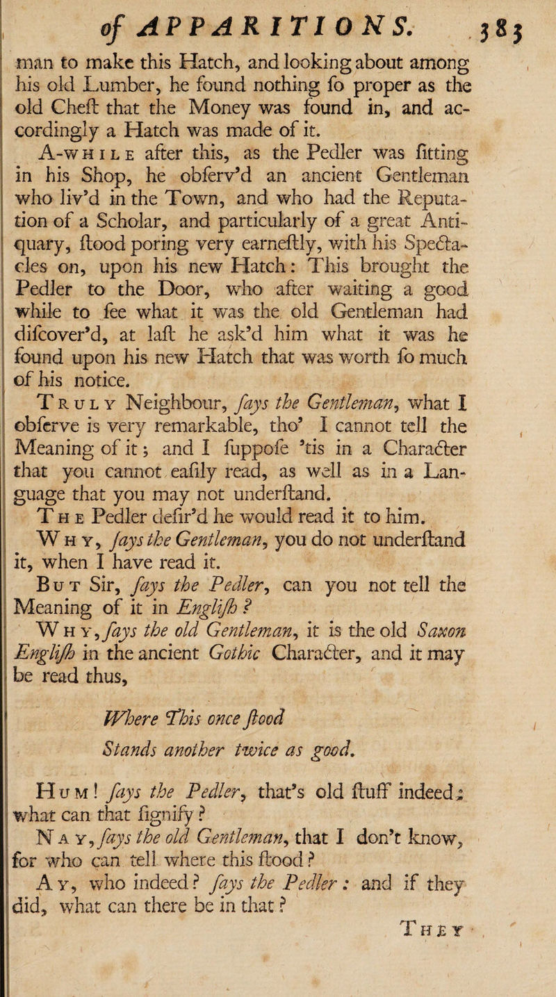 man to make this Hatch, and looking about among his old Lumber, he found nothing fo proper as the old Chefl that the Money was found in, and ac¬ cordingly a Hatch was made of it. A-w h 1 l e after this, as the Pedler was fitting in his Shop, he obferv’d an ancient Gentleman who liv’d in the Town, and who had the Reputa¬ tion of a Scholar, and particularly of a great Anti¬ quary, flood poring very earneflly, with his Spedta- cles on, upon his new Hatch: This brought the Pedler to the Door, who after waiting a good while to fee what it was the old Gentleman had difeover’d, at lafl he ask’d him what it was he found upon his new Hatch that was worth fo much of his notice. T r u l y Neighbour, fays the Gentleman, what I obferve is very remarkable, tho’ I cannot tell the Meaning of it; and I fuppofe 9tis in a Charadler that you cannot eafily read, as well as in a Lan¬ guage that you may not under Hand. The Pedler defir’d he would read it to him. Why, Jays the Gentleman, you do not underfland it, when I have read it. But Sir, fays the Pedler, can you not tell the Meaning of it in Englifh ? W h y 1 fays the old Gentleman, it is the old Saxon Englifh in the ancient Gothic Character, and it may be read thus, I Where Phis once flood Stands another twice as good. ['■ ; y J H um! fays the Pedler, that’s old fluff indeed,: what can that hgnify ? N a Y,fays the old Gentleman, that I don’t know, for who can tell where this flood ? Ay, who indeed? fays the Pedler: and if they did, what can there be in that ? They • x ; '■ . 1 r p ' * * ■