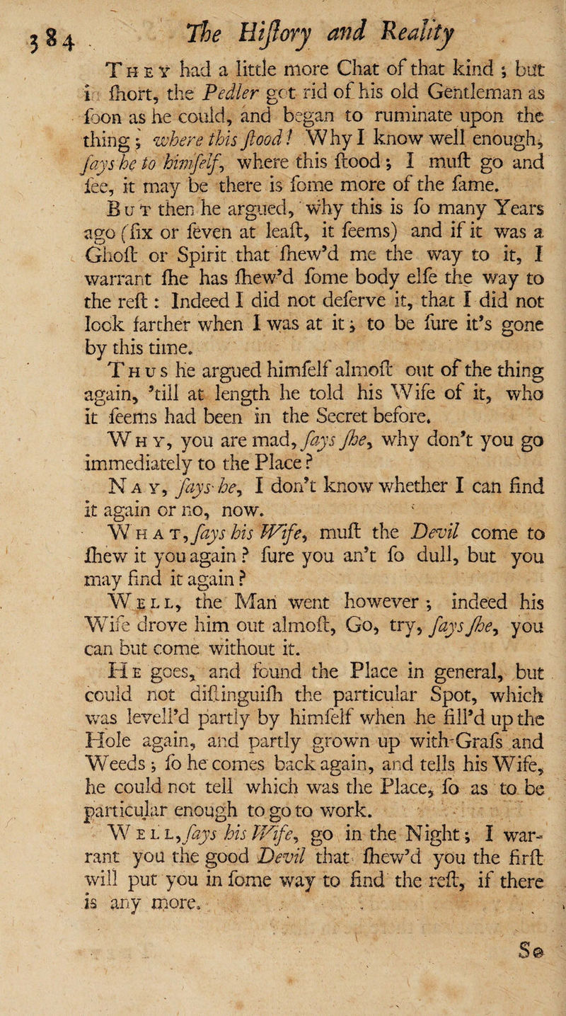T h e v had a little more Chat of that kind ; but i fhort, the Pedier got rid of his old Gentleman as loon as he could, and began to ruminate upon the thing ; where this flood! W hy I know well enoughs fay she to himfelf^ where this flood ; 1 mult go and fee, it may be there is fome more of the fame. But then he argued,' why this is fo many Years ago ( fix or feven at leaf!:, it feems) and if it was a Ghoft or Spirit that fhew’d me the way to it, I warrant fhe has fhew’d fome body elfe the way to the reft : Indeed I did not deferve it, that I-did not lock farther when I was at it ; to be fure it’s gone by this time. Thus he argued himfelf almoft out of the thing again, ’till at length he told his Wife of it, who it feems had been in the Secret before. Why, you are mad, fays fhe, why don’t you go immediately to the Place ? Nay, fay S'hey I don’t know whether I can find it again or no, now. What y fays his Wife*, muft the Devil come to Ihew it you again ? fure you an’t fo dull, but you may find it again ? Well, the Man went however*, indeed his Wife drove him out almoft, Go, try, fays fhe, you can but come without it. H e goes, and found the Place in general, but could not difiinguifh the particular Spot, which was levell’d partly by himfelf when he fill’d up the Hole again, and partly grown up with'Grafs and Weeds; fo he comes back again, and tells his Wife, he could not tell which was the Place, fo as to be particular enough to go to work. W ell yfays his Wifey go in the Night; I war¬ rant you the good Devil that’ fhew’d you the fir ft will put you in fome way to find the reft, if there is any more. ..