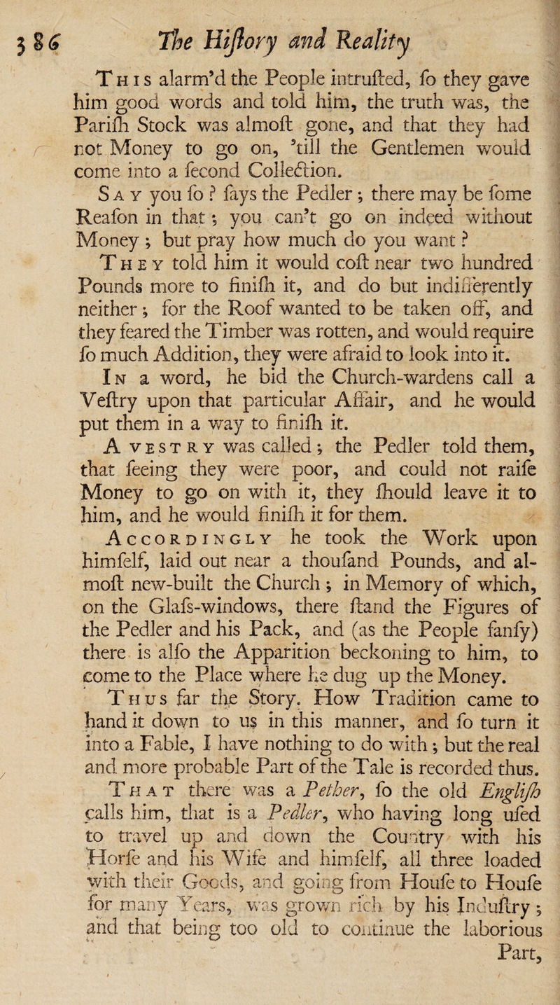 This alarm’d the People intruded, fo they gave him good words and told him, the truth was, the Parifh Stock was almoft gone, and that they had not Money to go on, ’till the Gentlemen would come into a fecond Collection. Say you fo ? fays the Pedler; there may be feme Reafon in that; you can’t go on indeed without Money ; but pray how much do you want ? They told him it would coil: near two hundred Pounds more to finifh it, and do but indifferently neither ; for the Roof wanted to be taken off, and they feared the Timber was rotten, and would require fo much Addition, they were afraid to look into it. I n a word, he bid the Church-wardens call a Veftry upon that particular Affair, and he would put them in a way to finifh it. A vestry was called; the Pedler told them, that feeing they were poor, and could not raife Money to go on with it, they fhould leave it to him, and he would finifh it for them. Accordingly he took the Work upon himfelf, laid out near a thoufand Pounds, and al¬ moft new-built the Church ; in Memory of which, on the Glafs-windows, there ftand the Figures of the Pedler and his Pack, and (as the People fanfy) there is alfo the Apparition beckoning to him, to come to the Place where he dug up the Money. Thus far the Story. How Tradition came to hand it down to us in this manner, and fo turn it into a Fable, I have nothing to do with; but the real and more probable Part of the Tale is recorded thus. T h a t there was a Pether, fo the old Englijh calls him, that is a Pedler, who having long ufed to travel up and down the Country with his Horfe aqd his Wife and himfelf, all three loaded with their Goods, and going from Houfe to Houfe for many Years, was grown rich by his Jnduftry ; and that being too old to continue the laborious Part,