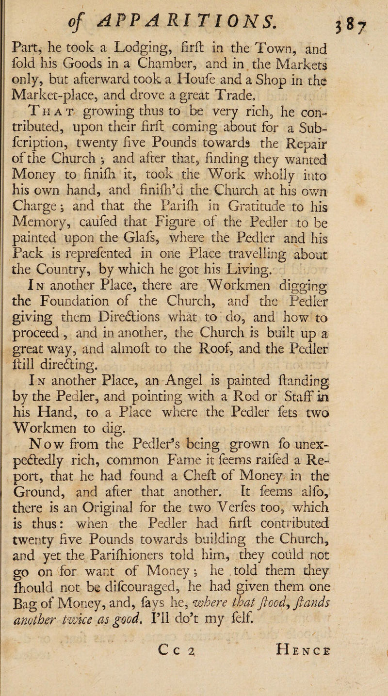 Part, he took a Lodging, firft in the Town, and fold his Goods in a Chamber, and in the Markets only, but afterward took a Houfe and a Shop in the Market-place, and drove a great Trade, That growing thus to be very rich, he con¬ tributed, upon their firft coming about for a Sub- fcription, twenty live Pounds towards the Repair of the Church *, and after that, finding they wanted Money to finifli it, took the Work wholly into his own hand, and finlflTd the Church at his own Charge; and that the Parifh in Gratitude to his Memory, caufed that Figure of the Pedler to be painted upon the Glafs, where the Pedler and his Pack is reprefented in one Place travelling about the Country, by which he got his Living. In another Place, there are Workmen digging m J OO O the Foundation of the Church, and the Pedler giving them Directions what to do, and how to proceed , and in another, the Church is built up a great way, and almoft to the Roof, and the Pedler itill directing. I n another Place, an Angel is painted Handing, by the Pedler, and pointing with a Rod or Staff in his Hand, to a Place where the Pedler fets two Workmen to dig. N ow from the Pedler5 s being grown fo unex¬ pectedly rich, common Fame it fee ms raifed a Re¬ port, that he had found a Cheft of Money in the j Ground, and after that another. It feems alio, there is an Original for the two Verfes too, which is thus: when the Pedler had firft contributed twenty five Pounds towards building the Church, and yet the Parifhioners told him, they could not go on for want of Money; he told them they fhould not be difeouraged, he had given them one Bag of Money, and, fays he, where that flood, ftands another twice as good. I’ll do’t my fell. . •&gt;' , f ... - •- C c 2 Hence