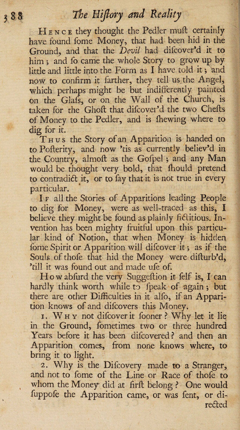 Hence they thought the Pedler muft certainly have found fome Money, that had been hid in the Ground, and that the Devil had difcover’d it to him ; and fo came the whole Story to grow up by little and little into the Form as I have told it; and now to confirm it farther, they tell us the Angel, which perhaps might be but indifferently painted on the Glafs, or on the Wall of the Church, is taken for the Ghoft that difcover’d the two Chefts of Money to the Pedler, and is fhewing where to dig for it. Thus the Story of an Apparition is handed on to Pofterity, and now ’tis as currently believ’d in the Country, almoft as the Gofpei *, and any Man would be thought very bold, that ffiould pretend to contradict it, or to fay that it is not true in every particular. I f all the Stories of Apparitions leading People to dig for Money, were as well-traced as this, I believe they might be found as plainly fictitious. In¬ vention has been mighty fruitful upon this particu¬ lar kind of Notion, that when Money is hidden fome Spirit or Apparition will difcover it; as if the Souls of thofe that hid the Money were difturb’d, ’till it was found out and made ufe of. How abfurd the very Suggeftion it felf is, I can hardly think worth while to fpeak of again ; but there are other Difficulties in it alfo, if an Appari¬ tion knows of and difcovers this Money. 1. Why not difcover it fopner ? Why let it lie in the Ground, fometimes two or three hundred Years before it has been difcovered? and then an Apparition comes, from none knows where, to bring it to light. 2. Why is the Difcovery made to a Stranger, and not to fome of the Line or Race of thofe to whom the Money did at firff belong ? One would fuppofe the Apparition came, or was fent, or di¬ rected