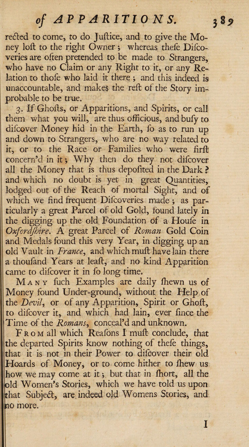 of AP P A R IT 10 H S. reeled to come, to do Juftice, and to give the Mo¬ ney loft to the right Owner ; whereas thefe Difco- veries are often pretended to be made to Strangers, who have no Claim or any Right to it, or any Re¬ lation to thofe who laid it there ; and this indeed is unaccountable, and make$ the reft of the Story im¬ probable to be true. 3. If Ghofts, or Apparitions, and Spirits, or call them what you will, are thus officious, and bufy to difeover Money hid in the Earth, fo as to run up and down to Strangers, who are no way related to it, or to the Race or Families who were ftrft concern’d in it; Why then do they not difeover all the Money that is thus depofited in the Dark ? and which no doubt is yet in great Quantities, lodged out of the Reach of mortal Sight, and of which we find frequent Difcoveries made as par¬ ticularly a great Parcel of old Gold, found lately in the digging up the old Foundation of a Houfe in Oxfordjhire. A great Parcel of Roman Gold Coin and Medals found this very Year, in digging up an old Vault in France, and which muft have lain there a thoufand Years at leaft, and no kind Apparition came to difeover it in fo long time. Many fuch Examples are daily ffiewn us of Money found Under-ground, without the Help of , the Devil, or of any Apparition, Spirit or Ghoft, to difeover it, and which had lain, ever fince the fTime of the Romans, conceal’d and unknown. F r o m all which Reafons I muft conclude, that the departed Spirits know nothing of thefe things, that it is not in their Power to difeover their old Hoards of Money, or to come hither to fhew us how we may come at it •, but that in ffiort, all the |pld Women’s Stories, which we have told us upon that Subjedt, are indeed old Womens Stories, and no more. I