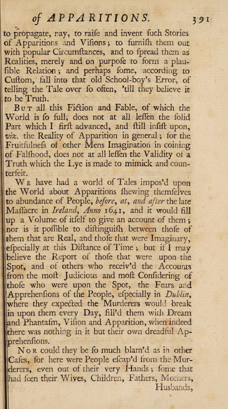 « to propagate, ray, to raife and invent fiich Stories of Apparitions and Vifions, to furnifh them out with popular Circumftances, and to fpread them as Realities, merely and on purpofe to form a plau- fible Relation *, and perhaps fome, according to Cuftom, fall into that old School-boy’s Error, of telling the Tale over fo often, ’till they believe it to be Truth. But all this Fidtion and Fable, of which the World is fo full, does not at all leflen the lolid Part which I firfl advanced, and flill infill upon, viz. the Reality of Apparition in general; for the Fruitfulnefs of other Mens Imagination in coining of Falfhood, does not at all leffen the Validity of a Truth which the Lye is made to mimick and coun¬ terfeit. We have had a world of Tales impos’d upon the World about Apparitions fhewing themfelves to abundance of People, before, at, and after the late Maffacre in Ireland, Anno 1641, and it would fill up a Volume of itfelf to give an account of them ; nor is it pollible to diftinguifh between thofe of them that are Real, and thofe that were Imaginary, efpecially at this Diftance of Time ; but if 1 may believe the Report of thofe that were upon the Spot, and of others who receiv’d the Accounts from the moft Judicious and moft Confidering of thofe who were upon the Spot, the Fears and Apprehenfions of the People, efpecially in Dublin, where they expected the Murderers would break in upon them every Day, filPd them with Dream nd Phantafm, Vifion and Apparition, when indeed here was nothing in it but their own dreadful Ap- rehenfions. Nor could they be fo much blam’d as in other Cafes, for here were People efcap’d from the Mur¬ derers, even out of their very Hands j fome that had feen their Wives, Children, Fathers, Momcrs, Husbands.