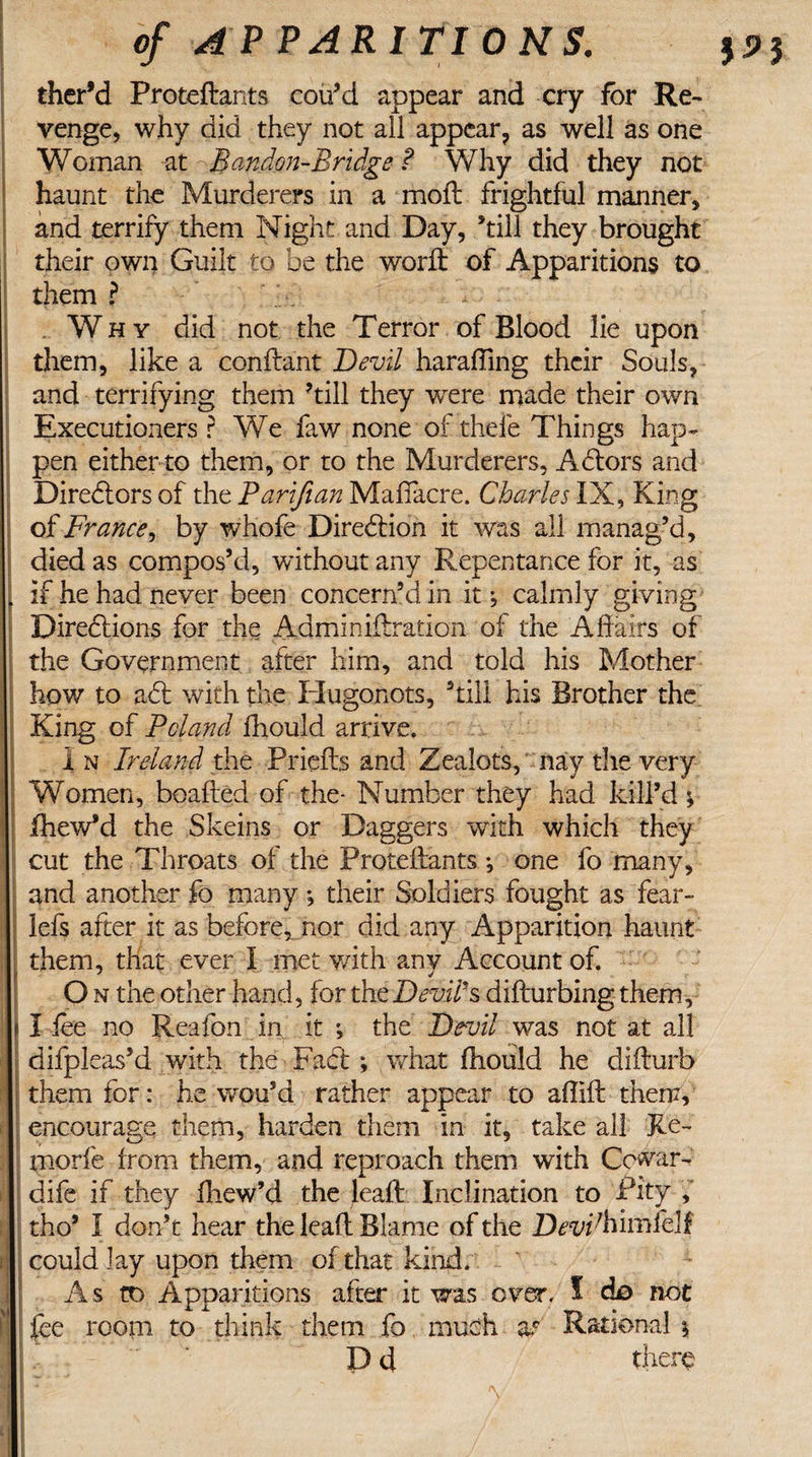 ther’d Proteftants cou’d appear and cry for Re¬ venge, why did they not ail appear, as well as one Woman at Bandon-Bridge ? Why did they not haunt the Murderers in a molt frightful manner, and terrify them Night and Day, ’till they brought their own Guilt to be the world of Apparitions to them ? . Why did not the Terror of Blood lie upon them, like a conftant Devil haraffing their Souls, and terrifying them kill they were made their own Executioners ? We faw none of thefe Things hap¬ pen either to them, or to the Murderers, Actors and Directors of the Parifian Mafiacre. Charles IX, King of France, by whofe Direction it was all manag’d, died as compos’d, without any Repentance for it, as , if he had never been concern’d in it; calmly giving Directions for the Admin iftration of the Affairs of the Government after him, and told his Mother how to a&lt;5t with the Plugonots, kill his Brother the King of Poland fhould arrive. I n Ireland the Priefts and Zealots, nay the very Women, boafted of the- Number they had kill’d y fhewkl the Skeins or Daggers with which they cut the Throats of the Proteftants *, one fo many, and another fo many*, their Soldiers fought as fear- lefs after it as before, nor did any Apparition haunt them, that ever I met with anv Account of. O the other hand, for the Devil's difturbing them, t I fee no Reafon in it ; the Devil was not at all difpleas’d with the Fact; what fhould he difturb them for: he wou’d rather appear to affift them, encourage them, harden them in it, take all Ke- morfe from them, and reproach them with Cowar- dife if they fhew’d the leaft Inclination to Pity f : tho* I don’t hear the leaft Blame of the Devihimfelf r could lay upon them of that kind. As to Apparitions after it was over. I ck&gt; not fee room to think them fo much at Rational * D d there