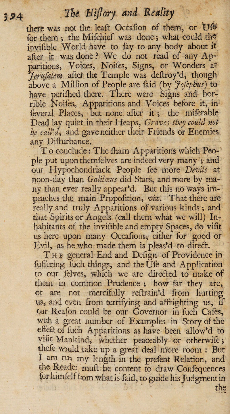 there was not the leaft Occafion of them, or IJfo for them ; the Mifchief was done; what could the invifible World haye to fay to any body about it after it was done ? We do not read of any Ap¬ paritions, Voices, Noifes, Signs, or Wonders at Jerufaie?n after the Temple was deftroy’d, though above a Million of People are faid (by Jofephns) to have perifhed there. There were Signs and hor¬ rible Noifes, Apparitions and Voices before it, in fevera! Places, but none after it; the miferable Dead lay quiet in their Heaps, Graves they could not he call'd^ and gave neither their Friends or Enemies any Difturbance. T o conclude: The fham Apparitions which Peo¬ ple put upon themfelves are indeed very many ; and our Hypochondriack People fee more Devils at noon-day than Galilceus did Stars, and more by ma¬ ny than ever really appear’d. But this no ways im¬ peaches the main Proportion, viz. That there are really and truly Apparitions of various kinds •, and that Spirits or Angels (call them what we will) In¬ habitants of the invifible and empty Spaces, do vifit us here upon many Occafions, either for good or Evil, as he who made them is pleas’d to diredt. The general End and Defign of Providence in fuffering fuch things, and theUfe and Application to our felves, which we are directed to make of them in common Prudence ; how far they are, or are not mercifully reftrain’d from hurting us, and even from terrifying and affrighting us, if our Reafon could be our Governor in fuch Cafes, with a great number of Examples in Story of the effeO: of fuch Apparitions as have been allow’d to vifit VXankind, whether peaceably or otherwifem, thefe would take up a greait deal more room : But I am rm my length in the prefent Relation, and ^eac^ei miift fee content to draw Confequences tor himfelf hom what is faid, to guide his Judgment in w ' ' the , j *