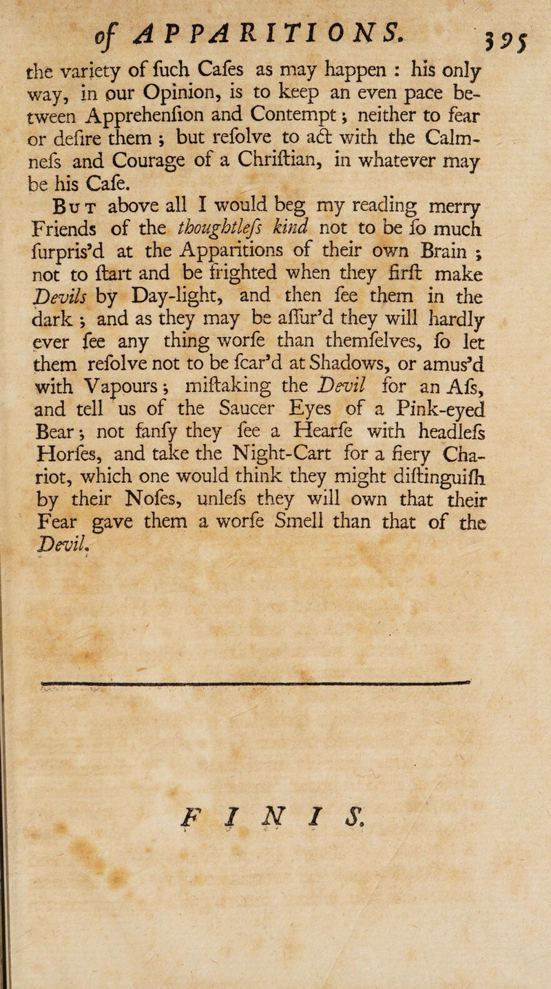 of A P PARIT1 0 NS. : the variety of fuch Cafes as may happen : his only way, in our Opinion, is to keep an even pace be¬ tween Apprehenfion and Contempt * neither to fear or defire them ; but refolve to ad with the Calm- nefs and Courage of a Chriftian, in whatever may be his Cafe. But above all I would beg my reading merry Friends of the thoughtlefs kind not to be fo much furpris’d at the Apparitions of their own Brain ; not to {tart and be frighted when they firft make Devils by Day-light, and then fee them in the dark ; and as they may be allur’d they will hardly ever fee any thing worfe than themfelves, lo let them refolve not to be fear’d at Shadows, or amus’d with Vapours j miltaking the Devil for an Afs, and tell us of the Saucer Eyes of a Pink-eyed Bear *, not fanfy they fee a Hearfe with headlefs Horfes, and take the Night-Cart for a fiery Cha¬ riot, which one would think they might diftinguifh by their Nofes, unlefs they will own that their Fear gave them a worfe Smell than that of the DeviL -i- i FINIS.