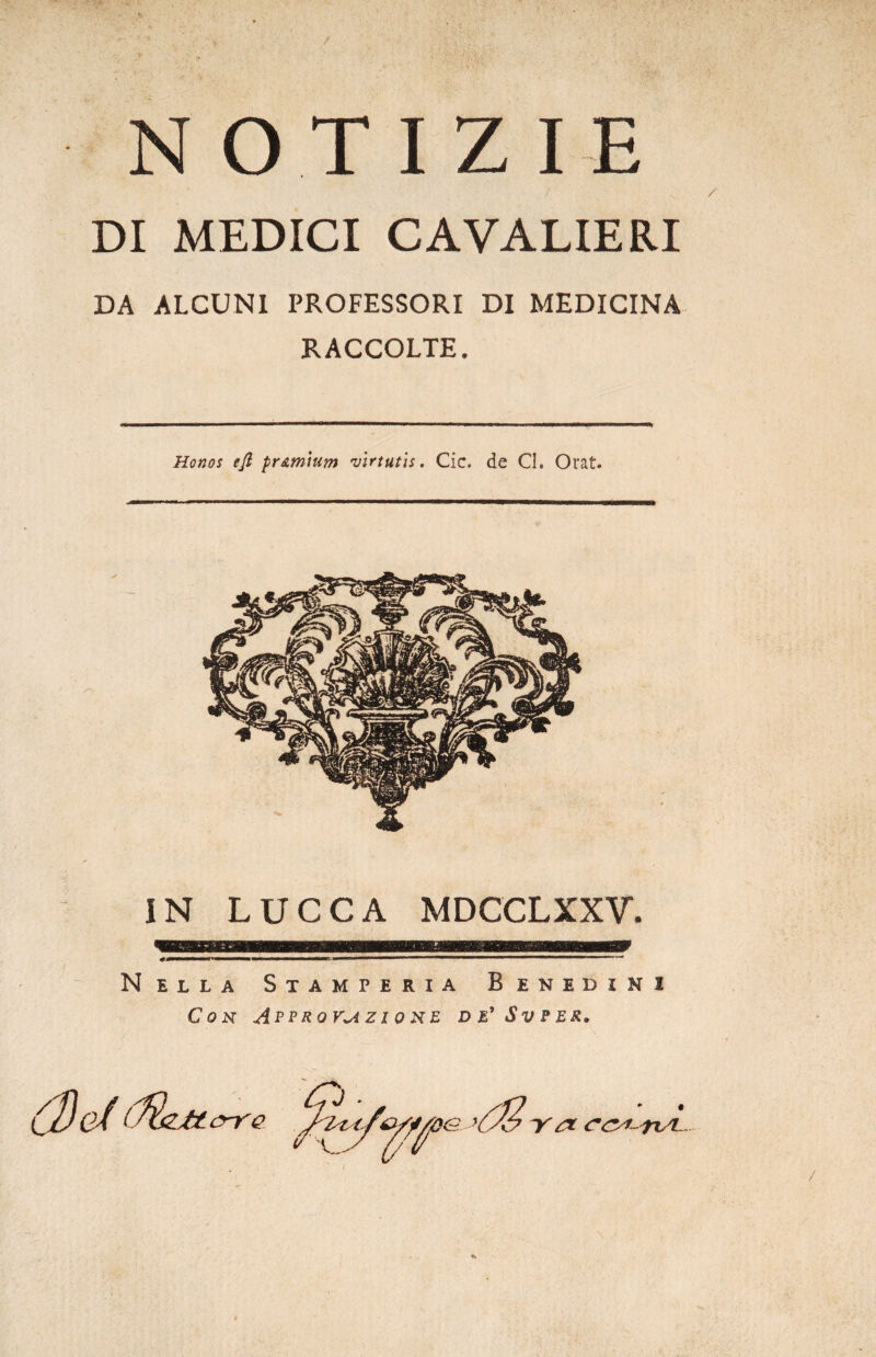 / N O T I Z I E DI MEDICI CAVALIERI DA ALCUNI PROFESSORI DI MEDICINA RACCOLTE. Honos efi pr&mium virtutis. Cic. de Cl. Orat. IN LUCCA MDCCLXXV. Nella Stamperia Benedini Con Approvazione de'Svper» (De/ i^iZJttyre