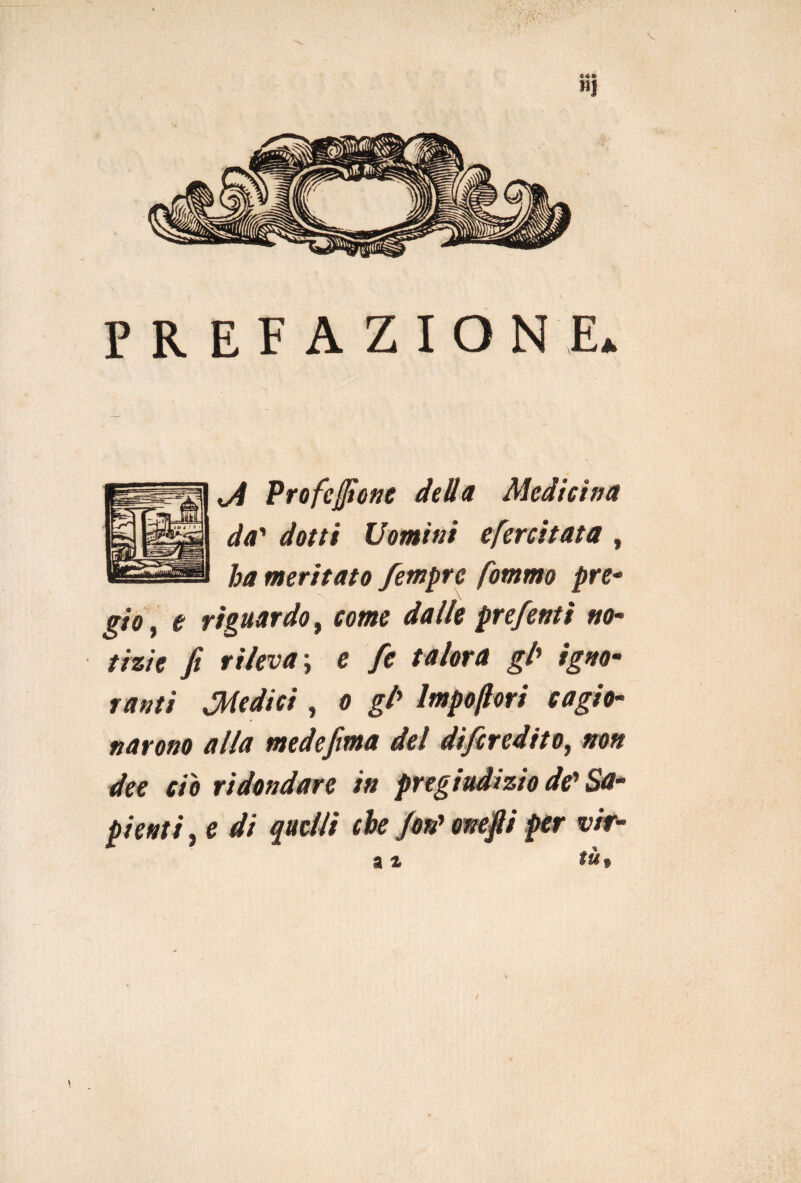 PREFAZIONE* o4 Pro festone detta Medicina da' dotti Uomini efercitata , ha meritato femprc fommo pre- gìo, e riguardo, come dalle prefentì no- tizie fi rileva ; e fie talora gl» /£**- tanti Medici , 0 g/’ Impoftori cagio¬ narono alla medefima del difiredito, non dee ciò ridondare in pregiudizio de'Sa¬ pienti , e di quelli che fon' ornfii per vir- a %