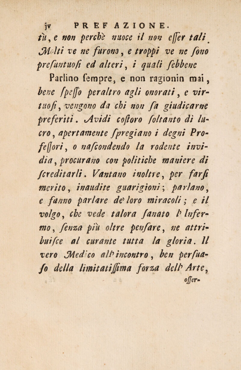 tu, e non perche nuoce il non effer tali _ Miti ve ne furono, e troppi ve ne fono prefuntuofì ed alteri, i quali febbenc Parlino Tempre, e non ragionin mai, bene fpeffo peraltro agli onorati, e vir- tnofi, vengono da chi non fa giudicarne preferiti. (Avidi coftoro foltanto di lu¬ cro , apertamente [pregiano i degni Pro- feffori, o nafcondendo la rodente invi¬ dia , procurano con politiche maniere di /ereditarli. Vantano inoltre, per far fi merito, inaudite guarigioni ; parlano, c fanno parlare de loro miracoli ; e il volgo, che vede talora fanato l'Infer¬ mo, fenza piu oltre penfare, «e rf/zr/- buifee al curante tutta la gloria. Il vero PMed'co all'incontro, ben per fu a- fo della limitatijfima forza dell' Arte, OjtflT-