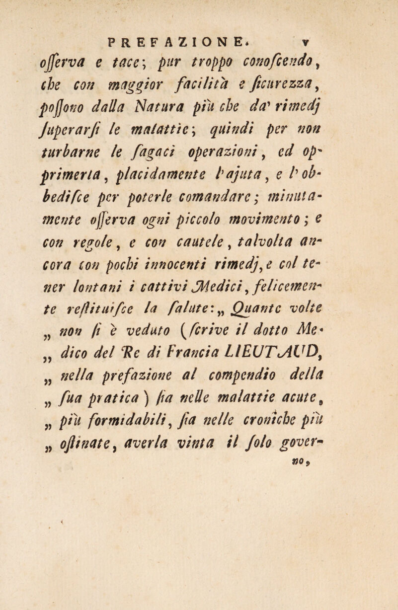 ojferva e tace\ pur troppo cono fiondo, che con maggior facilita e ficurezza, pofjono dalla Natura piu che da' rimedj JuperarJì le malattìe; quindi per non turbarne le fugaci operazioni, cd op- primeria, placidamente l’ajuta, e l'ob¬ bedì fce per poterle comandare ; minuta¬ mente ojferva ogni piccolo movimento ; e con reaole, e con cautele, talvolta an- u 7 7 cor a con pochi innocenti rimedj, e col te¬ ner lontani ì cattivi ^Medici, felicemen¬ te refìitit'rfie la finiate:„ Quante volte „ non fi e veduto ( fcrive il dotto Me* „ dico del Tic di Francia LIEUTMVD, nella prefazione al compendio della „ fua pratica ) fa nelle malattie acute, „ piu formidabili, fa nelle croniche piu „ ofttnate, averla vinta il folo gover¬ no. i