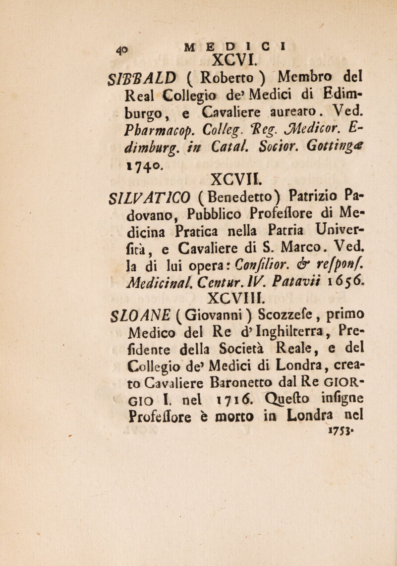 XCVI. SitiliALD ( Roberto ) Membro del Reai Collegio de’ Medici di Edim¬ burgo, e Cavaliere aurearo. Ved. Pharmacop. Col/eg. tieg. JMedicor. E- dimburg. in Catal. Socior. Gottinga 740. XCVII SILVAT1C0 (Benedetto) Patrizio Pa¬ dovano, Pubblico Profeflore di Me¬ dicina Pratica nella Patria Univer- fità, e Cavaliere di S. Marco. Ved. la di lui opera r Confilior. & refponf. Medicinal.Centur.1V. Patavii 1656. XCVIII. SLOANE (Giovanni) Scozzefe, primo Medico del Re d’Inghilterra, Pre¬ fidente della Società Reale, e del Collegio de’Medici di Londra, crea¬ to Cavaliere Baronetto dal Re GIOR¬ GIO I. nel 1716. Quello infigne Profe flore è morto in Londra nel *75 j*