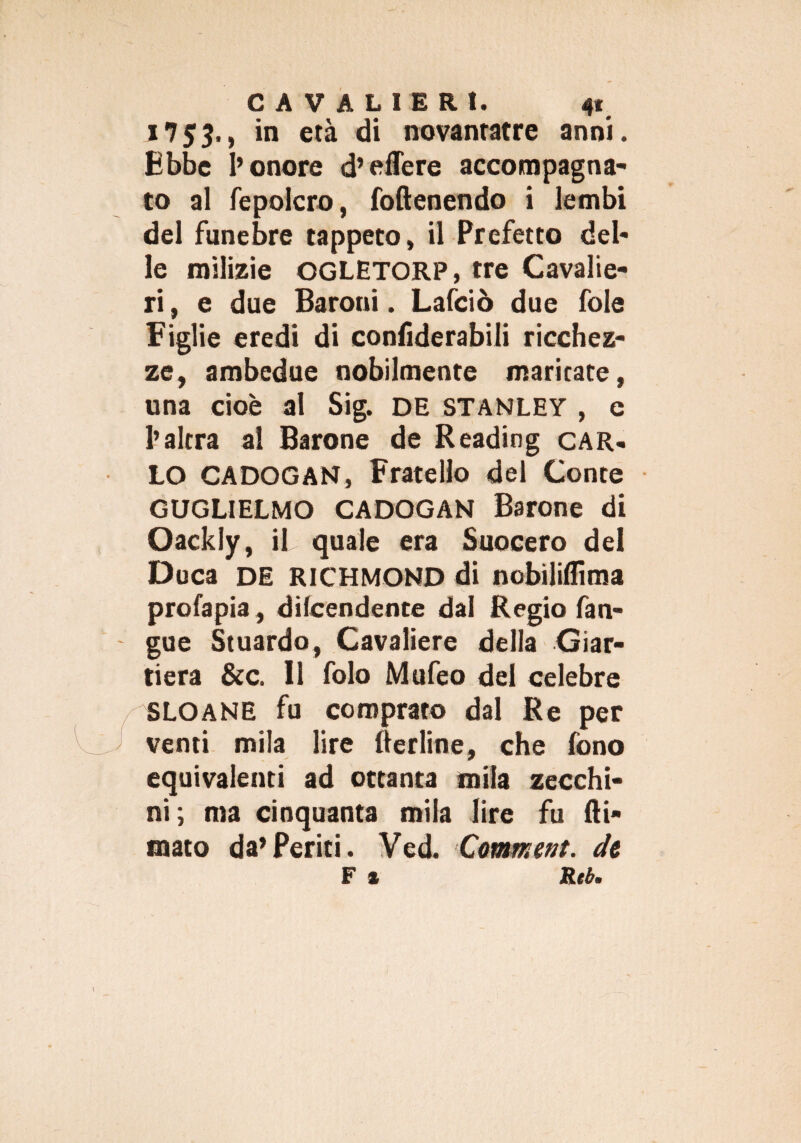 n$3>ì *n età di novanratre anni. Ebbe l’onore d’edere accompagna¬ to al fepolcro, foftenendo i lembi del funebre tappeto, il Prefetto del¬ le milizie OGLETORP, tre Cavalie¬ ri , e due Baroni. Lafciò due fole Figlie eredi di eonfiderabili ricchez¬ ze, ambedue nobilmente maritate, una cioè al Sig. de Stanley , e l’altra ai Barone de Reading car» LO CADOGAN, Fratello del Conte GUGLIELMO CADOGAN Barone di Oackly, il quale era Suocero del Duca DE RICHMOND di nobiliflima profapia, difendente dal Regio fan» gue Stuardo, Cavaliere della Giar- tiera &c. 11 folo Mufeo del celebre SLOANE fu comprato dal Re per venti mila lire (tarline, che fono equivalenti ad ottanta mila zecchi¬ ni; ma cinquanta mila lire fu (li¬ mato da’Periti. Ved. Cmmeat. de F % Rei»