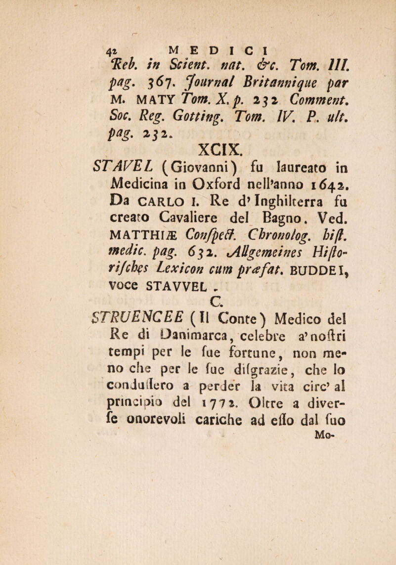 Reb. in Se iene. nat. &c. Tom. HI. pag. 367. 'Journal Britannique par M. MATY Tom. X. p. 231 Comment. Soc. Reg. Gotting. Tom. IV. P. ult. pag. 232. XCIX. STAVEL (Giovanni) fu laureato in Medicina in Oxford nell’anno 1642. Da CARLO I. Re d’Inghilterra fu creato Cavaliere del Bagno. Ved. MATTHliE Con/peff. Cbronolog. hi fi. medie, pag. 632. tAUgemeines Hi/lo- ri/etys Lexicon cum prafat. BUDDEI, Voce STAVVEL . C. STRUENCEE (li Conte) Medico dei Re di Danimarca, celebre a’noftri tempi per le fue fortune, non me¬ no che per le fue difgrazie, che Io condii siero a perder la vita ciré’ al principio del 1771. Oltre a diver¬ ge onorevoli cariche ad elio dal fuo Mo- V
