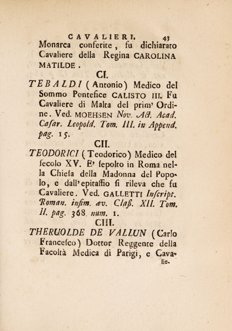 Monarca conferite, fu dichiarato Cavaliere della Regina CAROLINA MATILDE . CI. TE BALDI (Antonio) Medico del Sommo Pontefice CALISTO IIL Fu Cavaliere di Malta del prim’ Ordi¬ ne. Ved. MOEHSEN Nov, <Aél. Acad. Cafar. Leopoìd. Tom. HI. in Append, pag. 15. GII. TEODORICI (Teodorico) Medico del fecolo XV. E’ lepolto in Roma nel¬ la Chiela della Madonna del Popo¬ lo, e dall’epitaffio li rileva che fu Cavaliere. Ved. GALLETTI Infcript. 'Roman, infim. av. Ciaf. XII. Tom. II. pag. 568. num. 1. CHI. THERUOLDE DE VALLUN (Carlo Francefco) Dottor Reggente della Facoltà Medica di Parigi, e Cava¬ lle.