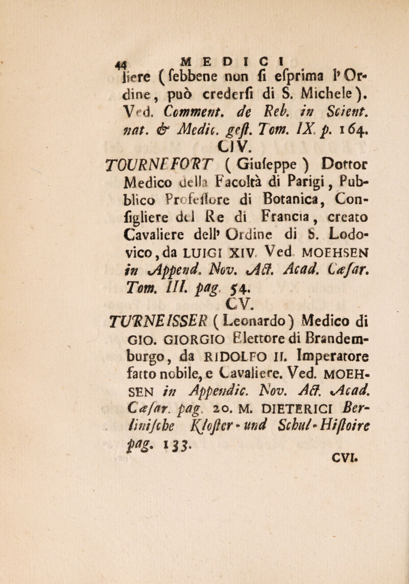 Iiere (febbene non fi efprima l’Or¬ dine, può crederli di S. Michele). Ved. Gomme nt. de Reb. in Scient. nat. & Medie, geft. Tom. IX. p. 164. CJV. TOUR NT FORT ( Giufeppe ) Dottor Medico uella Facoltà di Parigi, Pub¬ blico Profeflore di Botanica, Con- figliere del Re di Francia, creato Cavaliere dell’ Ordine di S. Lodo- vico, da LUIGI XIV Ved. MOEHSEN in óìppend. Nov. <A£t. Acad. Gafar. Tom. III. pag, 54. CV. TUTINEISSER (Leonardo) Medico di GIO. GIORGIO Elettore di Brandem- burgo, da RIDOLFO II. Imperatore fatto nobile, e Cavaliere. Ved. MOEH- SEN in Appendic. Nov. Ad. %Acad. Gafar. pag. 20. M. DIETERICI Ber¬ lini Jtbe KJoftcr * und Schui- tìiftoire evi.