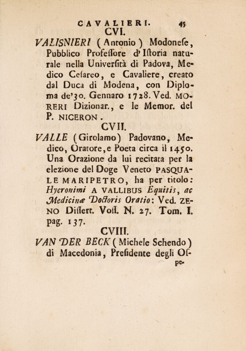 evi. VALISNIERI (Antonio) Modonefe, Pubblico Profeffore d’Iftoria natu- rale nella Univerfità di Padova, Me¬ dico Celareo, e Cavaliere, creato dal Duca di Modena, con Diplo¬ ma de’30. Gennaro i7a8.Ved. MO¬ RE RI Dizionar., e le Memor. del P. NICERON . CVII. VALLE (Girolamo) Padovano, Me¬ dico, Oratore,e Poeta circa il 1450. Una Orazione da lui recitata per la elezione del Doge Veneto PASQUA¬ LE MARIPETRO, ha per titolo: tìycronimi a Vallibus Equitis, ac ^Medicina ‘Dottori s Or a ti0: Ved. ZE¬ NO Diflert. Voli N. 27. Tom, I. pag. 157- CVIII. VAN ‘DER BECK ( Michele Schendo ) di Macedonia, Prendente degli Of-