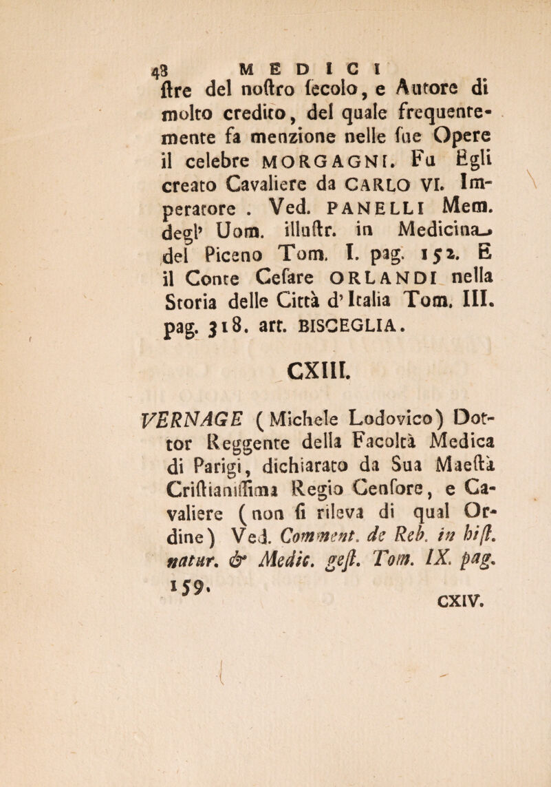 {tre del noftro fecola, e Aurore di molto credito, del quale frequente¬ mente fa menzione nelle fue Opere il celebre MORGAGNI. Fu Egli creato Cavaliere da CARLO VI. Im¬ peratore . Ved. PANELLI Metn. degl’ Uom. illuftr. in Medicina-, del Piceno Tom. I. pag. 151. E il Conte Cefare ORLANDI nella Storia delle Città d’Italia Tom. III. pag. 318. art. bisceglia. CXI1I. VERNAGE (Michele Lodovico) Dot¬ tor Reggente della Facoltà Medica di Parigi, dichiarato da Sua Maeftà Criftianiflima Regio Cenfore, e Ca¬ valiere ( non fi rileva di qual Or¬ dine) Ved. Comment. de Reb. in hi(l. nettar. & Medie, gefi. Tom. IX. pag. iJ9. CXIV.