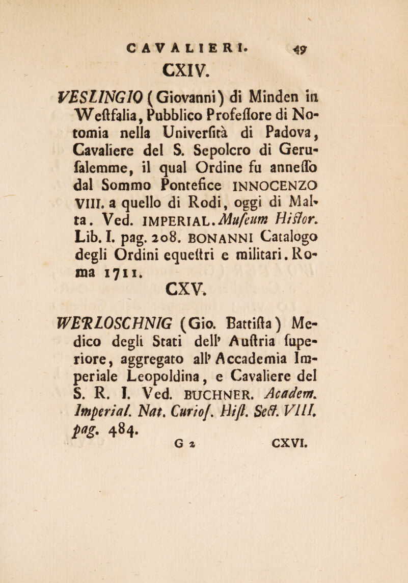 CXIV. VESLING10 (Giovanni) di Minden in Weftfalia, Pubblico Profeflore di No- tomia nella Univerfità di Padova, Cavaliere del S. Sepolcro di Geru- falemme, il qual Ordine fu annelfo dal Sommo Pontefice INNOCENZO Vili, a quello di Rodi, oggi di Mal* ta. Ved. IMPERIAL.Mufeum H'tslor. Lib. I. pag. 208. BONANNI Catalogo degli Ordini equeltri e militari. Ro¬ ma 1711. cxv. WE'RLOSCHNIG (Gio. Battifla) Me¬ dico degli Stati dell* Auftria fupe- riore, aggregato all’Accademia Im¬ periale Leopoldina, e Cavaliere del S. R. I. Ved. BUCHNER. Academ. Imperiai. Nat. Curiof. Hi fi. Seff. Vili, pag. 484. CXVI.
