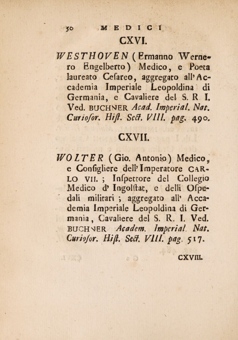 CXVI. WESTtìOVEN (Ermanno Werne- ro Bngelberto) Medico, e Poeta laureato Cefareo, aggregato all’Ac¬ cademia Imperiale Leopoldina di Germania, e Cavaliere del S. R I, Ved. BUCHMER Acad. Imperiai. Nat. Cwiofor. Hi fi. Self. Vili. pag. 490. CXVII. WO ITER (Gio. Antonio) Medico, e Configliere dell’Imperatore CAR¬ LO vir. ; Infpettore del Collegio Medico d’ Ingolftat, e delti Ofpe- dali militari •, aggregato all’ Acca¬ demia Imperiale Leopoldina di Ger¬ mania , Cavaliere del S. R. I. Ved. BUCH'iER Academ. imperiai Nat. Curio/or. Hi fi. Self. Vili, pag, 517. CXVIIL