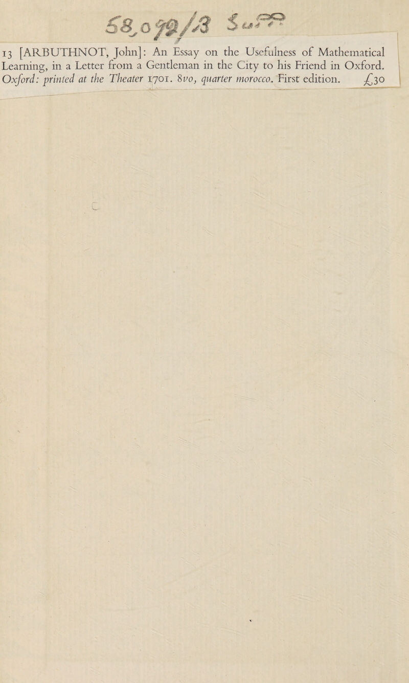 s 4 13 [ARBUTHNOT, John]: An Essay on the Usefulness of Mathematical Learning, in a Letter from a Gentleman in the City to his Friend in Oxford. Oxford: printed at the Theater 1701. 8vo, quarter morocco. First edition. ^30