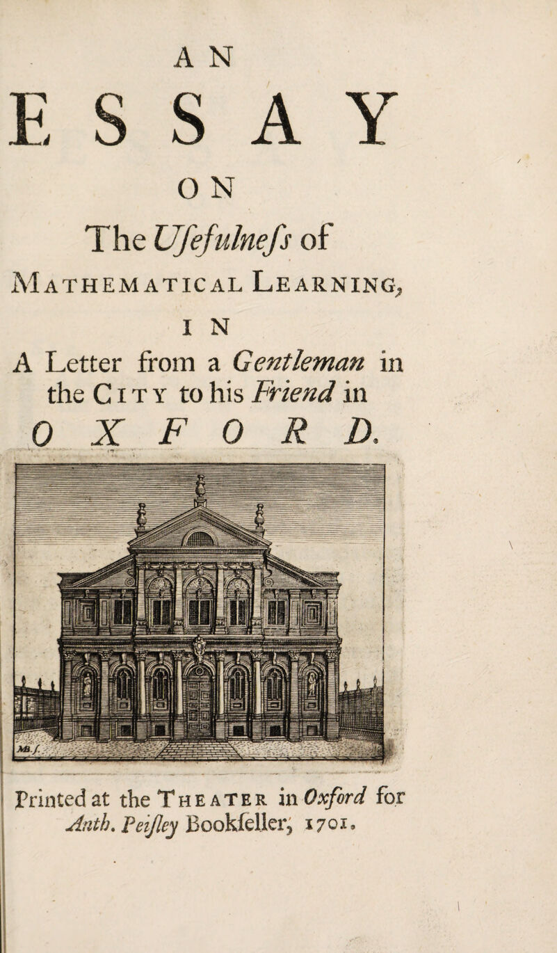 ESSAY O N The Ufefulnefs of Mathematical Learning,, I N A Letter from a Gentleman in the City to his Friend in OXFORD. a,- * • • ' * («r- Printed at the Theater in Oxford for A nth. Pei/ley Bookfeller, 1701.