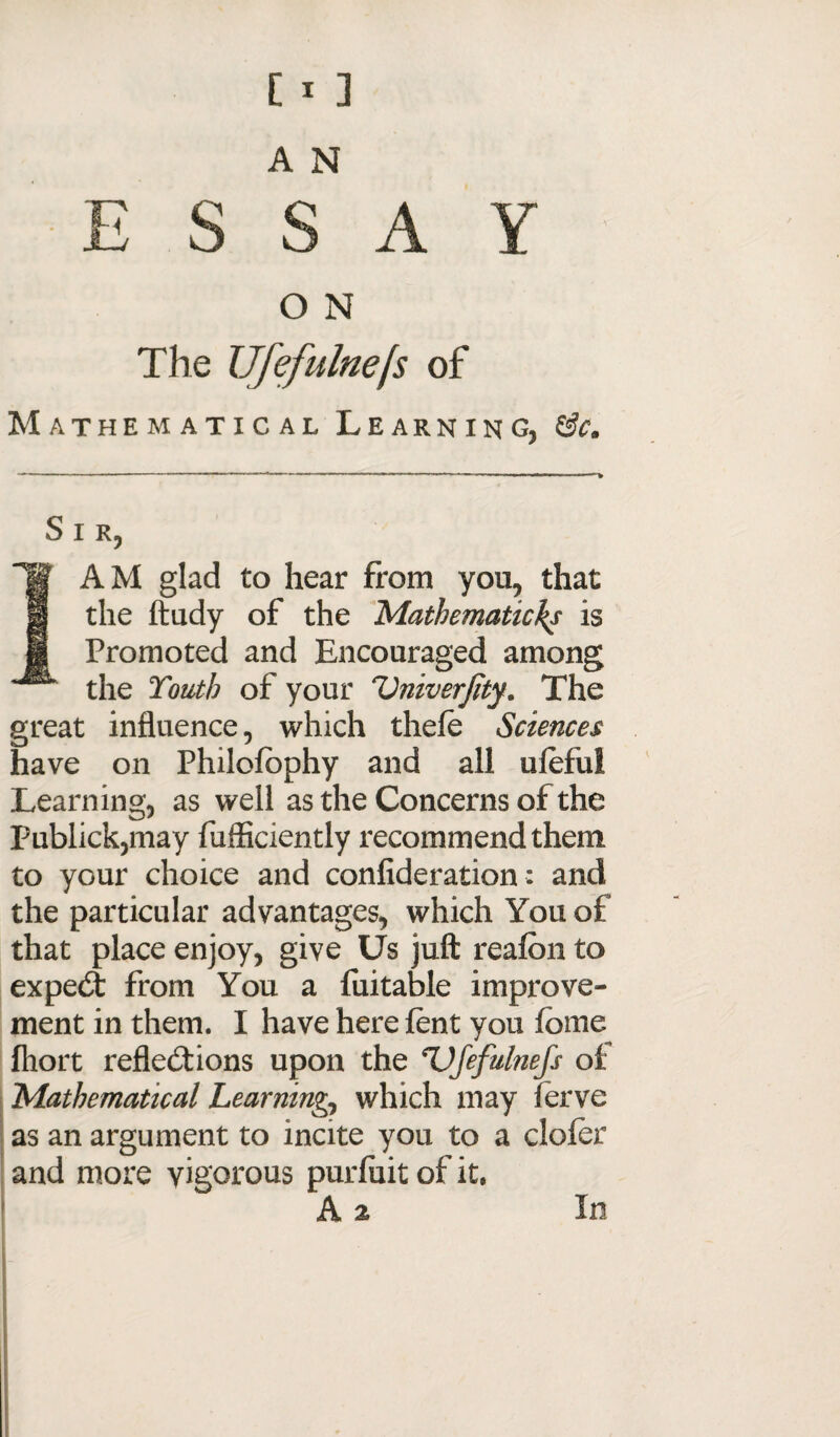 ESSAY O N The Ufefulnefs of Mathematical Learning, &c. Sir, AM glad to hear from you, that the ftudy of the Mathematichs is Promoted and Encouraged among the Youth of your Vniverjity. The great influence, which thefe Sciences have on Philofbphy and all uleful Learning, as well as the Concerns of the Publick,may fufficiently recommend them to your choice and confideration: and the particular advantages, which You of that place enjoy, give Us juft reafon to expert from You a fuitable improve¬ ment in them. I have here lent you feme fliort reflections upon the Ufefulnefs oi 'Mathematical Learnings which may ferve as an argument to incite you to a clofer and more vigorous purfuit of it, A 2 In