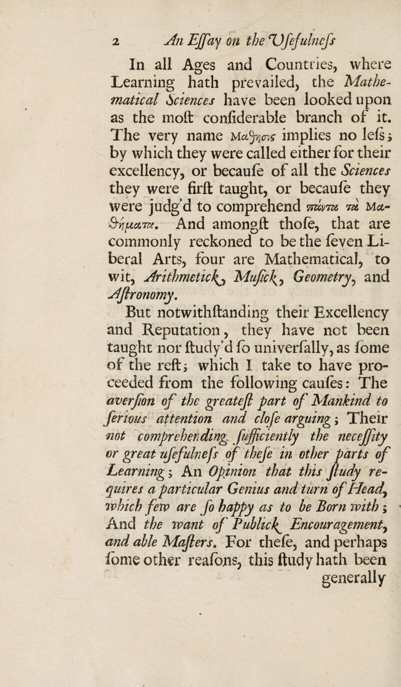 In all Ages and Countries, where Learning hath prevailed, the Mathe¬ matical Sciences have been looked upon as the nioft confiderable branch of it. The very name mdfycj? implies no lefs i by which they were called either for their excellency, or becaule of all the Sciences they were firft taught, or becaule they were judg’d to comprehend 7m™ m ma- S-yjuato. And amongft thole, that are commonly reckoned to be the leven Li¬ beral Arts, four are Mathematical, to wit, Arithmetic^ Mufic\, Geometry, and AJlronomy. But notwithftanding their Excellency and Reputation, they have not been taught nor ftudy’d lb univerfally, as lome of the reft; which I take to have pro¬ ceeded from the following caufes: The averfion of the greatefi part of Mankind to ferious attention and clofe arguing; Their not comprehending fufficiently the necejfity or great ujefulnefs of theje in other parts of Learning; An Opinion that this fludy re¬ quires a particular Genius and turn of Heady which fen? are fo happy as to he Born with; And the want of Publicly Encouragement, and able Majlers. For thele, and perhaps fbme other reafons, this ftudy hath been generally