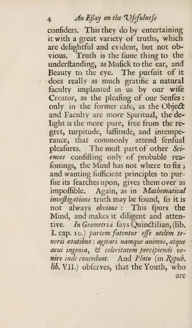 conficlers. This they do by entertaining it with a great variety of truths, which are delightful and evident, but not ob¬ vious. Truth is the fame thing to the underftanding, as Mufick to the ear, and Beauty to the eye. The purfuit of it •does really as much gratifie a natural faculty implanted in us by our wile Creator, as the pleafing of our Senfes: only in the former cafe, as the Qbjedt and Faculty are more Spiritual, the de¬ light is the more pure, free from the re¬ gret, turpitude, laffitude, and intempe¬ rance, that commonly attend fenlual pleafures. The moft part of other Sci¬ ences confifting only of probable rea- fbnmgs> the Mind has not where to fix ; and wanting fufficient principles to pur- file its learches upon, gives them over as impoffible. Again, as in Mathematical investigations truth may be found, lo it is not always obvious : This fpurs the Mind, and makes it diligent and atten¬ tive. In Geometrid fays Quindtilian, (lib. Leap, io.) partemfatentur ejje utilern te- neru cetatibns : agitari namque animos, atque acui ingenia, & celeritatem percipiendi ve¬ nire inde coiicedunt, And Plato (in J{epub. lib. VII.) obferves, that the Youth, who are