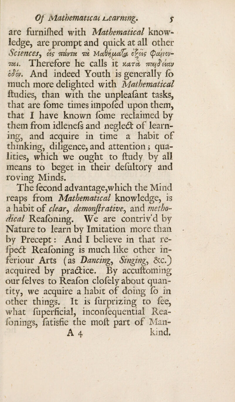 are furnifhed with Mathematical know¬ ledge, are prompt and quick at all other Sciences, «$• 7mwitt id MctQijfjictfQ, cpetc (pcqvov- Tsii. Therefore he calls it kcitcI 7n^^eictv oiov. And indeed Youth is generally fo much more delighted with Mathematical ftudies, than with the unpleafant tasks, that are fbme times impofed upon them, that I have known fbme reclaimed by them from idlenefs and negled: of learn- mg, and acquire in time a habit of thinking, diligence, and attention; qua¬ lities, which we ought to ftudy by all means to beget in their defultory and roving Minds. The fecond advantage,which the Mind reaps from Mathematical knowledge, is a habit of clear, demonfirative, and metho¬ dical Reaioning. We are contriv’d by Nature to learn by Imitation more than by Precept: And I believe in that re- fpedt Reafoning is much like other in- feriour Arts (as Dancing, Singings &c.) acquired by practice. By accuftoming our felves to Reafbn clofely about quan¬ tity, we acquire a habit of doing fb in other things. It is furprizing to fee, what fuperficial, inconsequential Rea- fonings, fatisfie the tuoft part of Man-