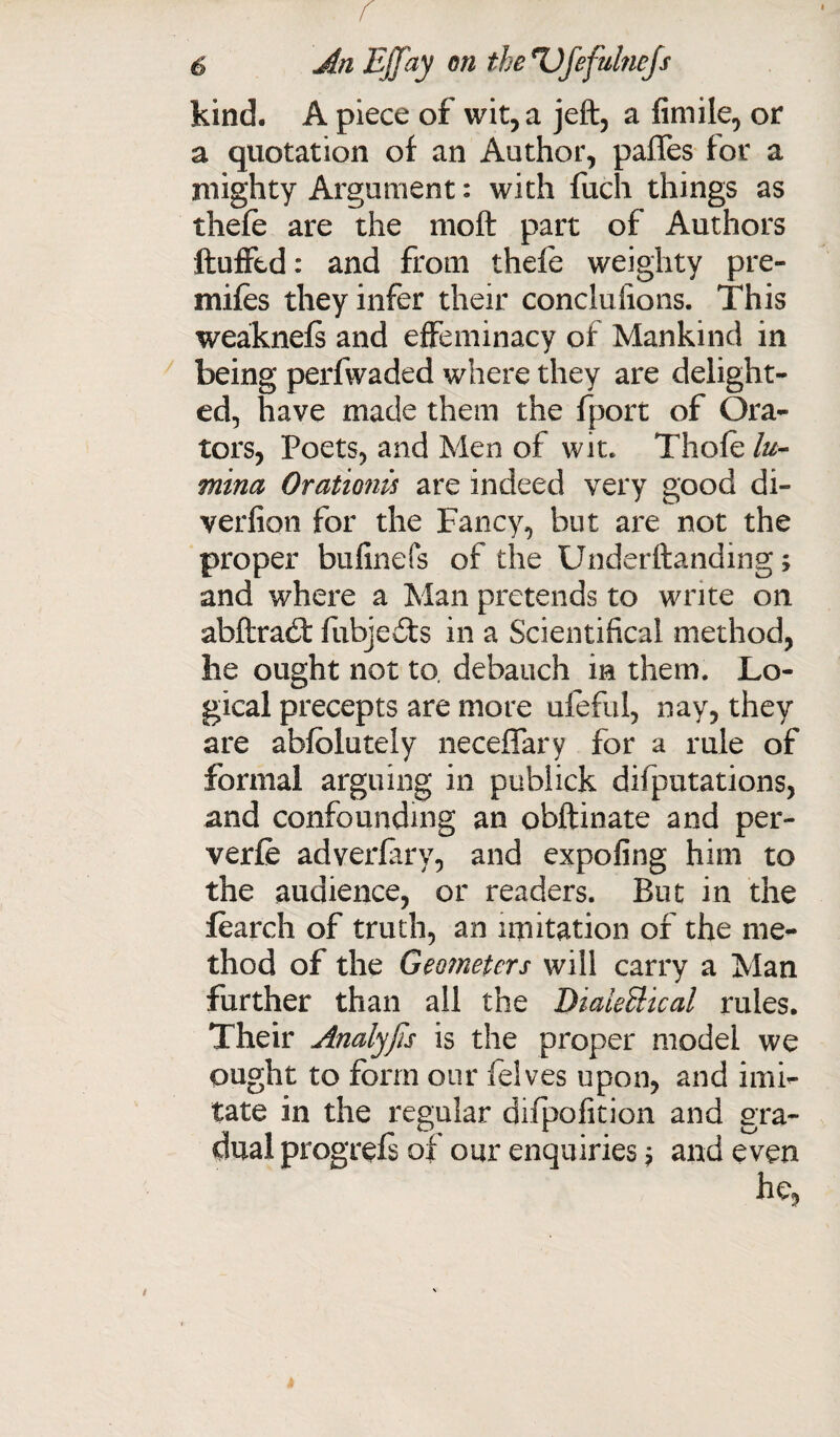 kind. A piece of wit, a jeft, a fimile, or a quotation of an Author, paffes for a mighty Argument: with fuch things as thefe are the 1110ft part of Authors ftufftd: and from thefe weighty pre- mifes they infer their conclufions. This weaknefs and effeminacy of Mankind in being perfwaded where they are delight¬ ed, have made them the fport of Ora¬ tors, Poets, and Men of wit. Thofe lu- mina Orationu are indeed very good di¬ version for the Fancy, but are not the proper bufinefs of the Underftanding; and where a Man pretends to write on abftrad: fubjedfs in a Scientifical method, he ought not to. debauch in them. Lo¬ gical precepts are more ufeful, nay, they are abfblutely neceffary for a rule of formal arguing in pubiick deputations, and confounding an obftinate and per- verfe adverfary, and expofing him to the audience, or readers. But in the Search of truth, an imitation of the me¬ thod of the Geometers will carry a Man further than all the DialeBical rules. Their Amlyfis is the proper model we ought to form our felves upon, and imi¬ tate in the regular difpofition and gra¬ dual progrefs of our enquiries j and even he,