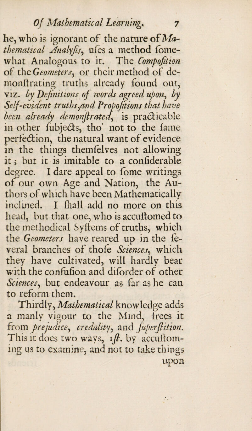 he, who is ignorant of the nature of Ma¬ thematical Analyfis, ufes a method lome- what Analogous to it. The Compofition of the Geometers, or their method of de- monftrating truths already found out, viz. by Definitions of words agreed upon, by Self-evident truths find Propoftions that have been already demonjl rated, is practicable in other lubjedts, tho’ not to the lame perfection, the natural want of evidence in the things themlelves not allowing it; but it is imitable to a confiderable degree. I dare appeal to feme writings of our own Age and Nation, the Au¬ thors of which have been Mathematically incluied. I fliall add no more on this head, but that one, who is accuftomed to the methodical Syftems of truths, which the Geometers have reared up in the le- veral branches of thole Sciences, which they have cultivated, will hardly bear with the confufion and diforder of other Sciences, but endeavour as far as he can to reform them. Thirdly, Mathematical knowledge adds a manly vigour to the Mind, frees it from prejudice, credulity, and fuperflition. This it does two ways, ifi. by accuftom- ing us to examine, and not to take things upon