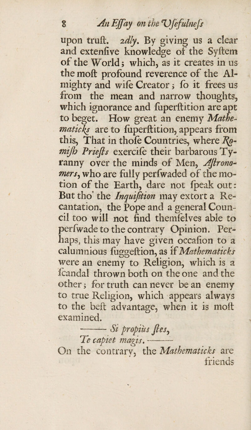 upon truft. 'idly. By giving us a clear and extenfive knowledge of the Syftem of the World; which, as it creates in us the moft profound reverence of the Al¬ mighty and wife Creator; fb it frees us from the mean and narrow thoughts, which ignorance and fiiperftition are apt to beget. How great an enemy Matbe¬ maticks are to fiiperftition, appears from this, That in thofe Countries, where ffiijh Priefis exercife their barbarous Ty¬ ranny over the minds of Men, Aftrono- mers, who are fully perfwaded of the mo¬ tion of the Earth, dare not fpeak out: But thos the Inquijition may extort a Re¬ cantation, the Pope and a general Coun¬ cil too will not find themfelves able to perfwade to the contrary Opinion. Per¬ haps, this may have given occafion to a calumnious fiiggeftion, as If Matbematicks were an enemy to Religion, which is a fcandal thrown both on the one and the other; for truth can never be an enemy to true Religion, which appears always to the beft advantage, when it is moft examined. ——~ Si proptus jleSj Te captet magis.- On the contrary, the Matbematicks are friends