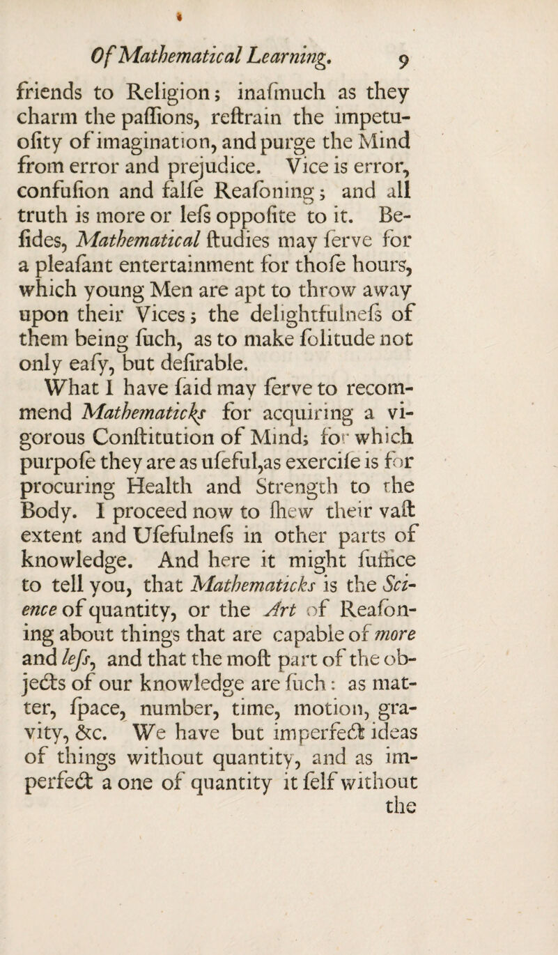 friends to Religion; inafmuch as they charm the paffions, reftrain the impetu- ofity of imagination, and purge the Mind from error and prejudice. Vice is error, confufion and falfe Reafbning; and all truth is more or lefs opposite to it. Be- fides, Mathematical ftudies may lerve for a pleafant entertainment for thofe hours, which young Men are apt to throw away upon their Vices; the delightfulnefs of them being fiich, as to make folitude not only eafy, but delirable. What I have faid may lerve to recom¬ mend Mathematic^ for acquiring a vi¬ gorous Conftitution of Mind; for which purpofe they are as ufeful,as exercife is for procuring Health and Strength to the Body. I proceed now to fliew their vaft extent and Ufefulnefs in other parts of knowledge. And here it might iuihce to tell you, that Mathematicks is the Sci¬ ence of quantity, or the Art of Rea foil¬ ing about things that are capable of more and /<?/>, and that the moit part of the ob¬ jects of our knowledge are fiich: as mat¬ ter, fpace, number, time, motion, gra¬ vity, &c. We have but imperfect ideas of things without quantity, and as im¬ perfect a one of quantity it felf without the