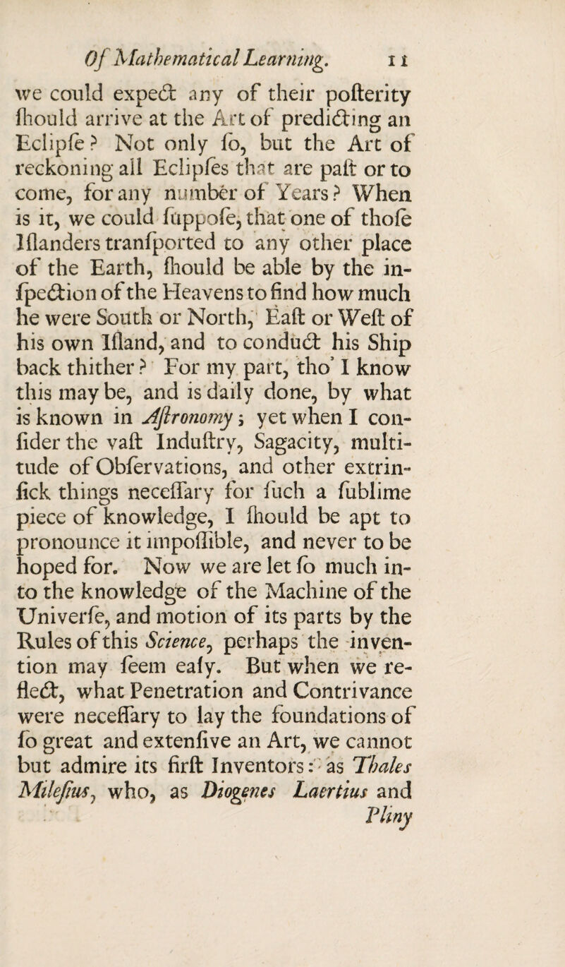 we could exped any of their pofterity fliould arrive at the Art of predicting an Ecliple? Not only lb, but the Art of reckoning ail Eclipfes that are paft or to come, for any number of Years ? When is it, we could fcippole, that one of thole Wanders tranfported to any other place of the Earth, fliould be able by the in- fpedion of the Heavens to find how much he were South or North, Eaft or Weft of his own Ifland, and to condud his Ship back thither ? For my part, tho’ I know this may be, and is daily done, by what is known in JJlronomy; yet when I con- fider the vaft Induftry, Sagacity, multi¬ tude of Obfervations, and other extrin- lick things neceffary for fiich a fublime piece of knowledge, I fliould be apt to pronounce it impoffible, and never to be hoped for. Now we are let fo much in¬ to the knowledge of the Machine of the Univerfe, and motion of its parts by the Rules of this Science, perhaps the inven¬ tion may feem ealy. But when we re- fled, what Penetration and Contrivance were neceffary to lay the foundations of fo great and extenfive an Art, we cannot but admire its firft Inventors: as Thales Milejius, who, as Diogenes Laertius and