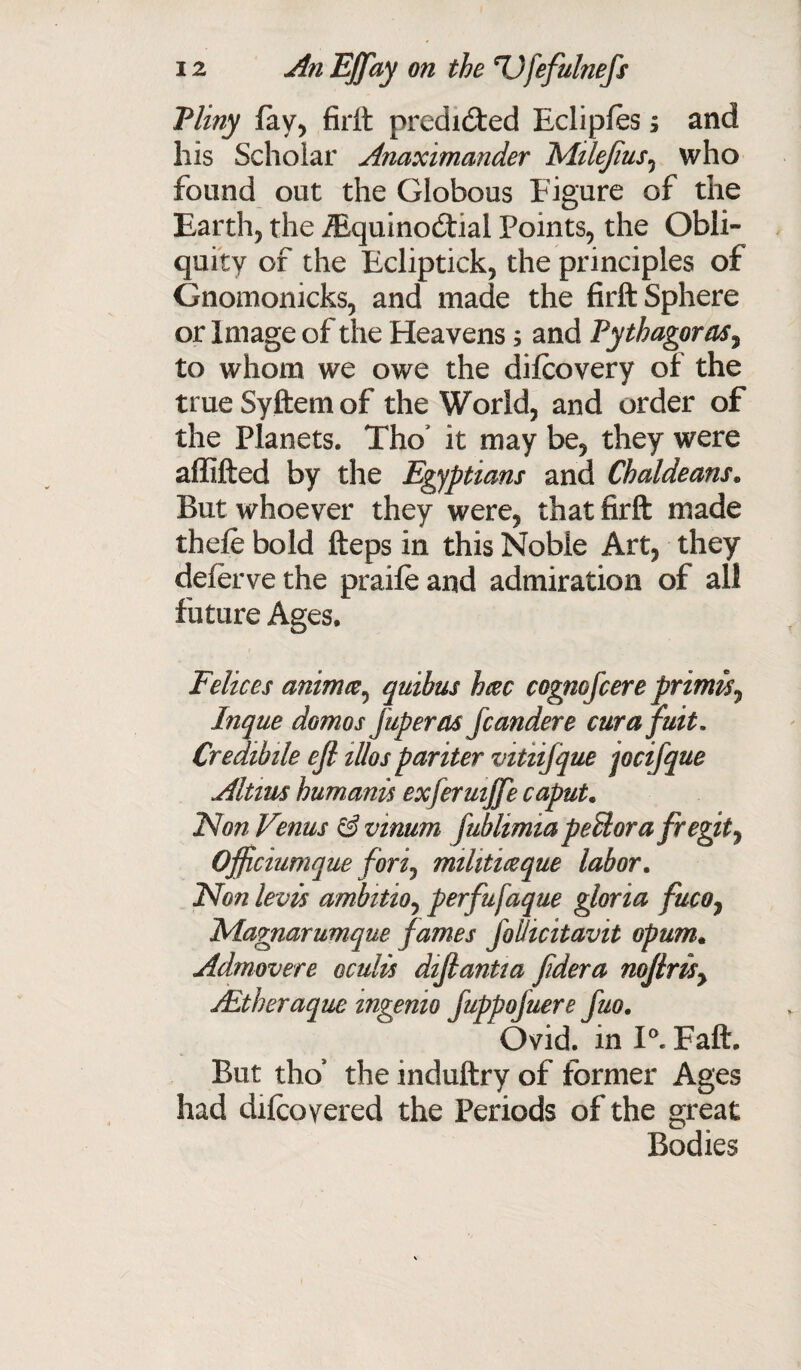 Pliny lay, firft predicted Ecliples; and his Scholar Anaximander Mtlejius, who found out the Globous Figure of the Earth, the iEquinodtial Points, the Obli¬ quity of the Ecliptick, the principles of Gnomonicks, and made the firft Sphere or Image of the Heavens; and Pythagoras, to whom we owe the dilcovery of the true Syftem of the World, and order of the Planets. Tho* it may be, they were affifted by the Egyptians and Chaldeans. But whoever they were, that firft made thefe bold fteps in this Noble Art, they defervethe praileand admiration of all future Ages. Felices animce, quibus heec cogmfcere primes7 Inque domes jup eras fcandere curafuit. Credtbile ejl illos pariter vitiifque jocifque Altms humanes exfermjje caput. Non Venus & vinum fublimia peBora fregity Officiumque forij mihtmque labor. Non levis ambitio, perfufaque gloria fuco, Nlagnarumque fames joilicitavit opum. Admovere oculis difiantia fidera noJlriSy jEtheraque mgenio JuppoJuere fuo. Ovid, in I0. Faft. But tho’ the induftry of former Ages had dilcoyered the Periods of the great Bodies