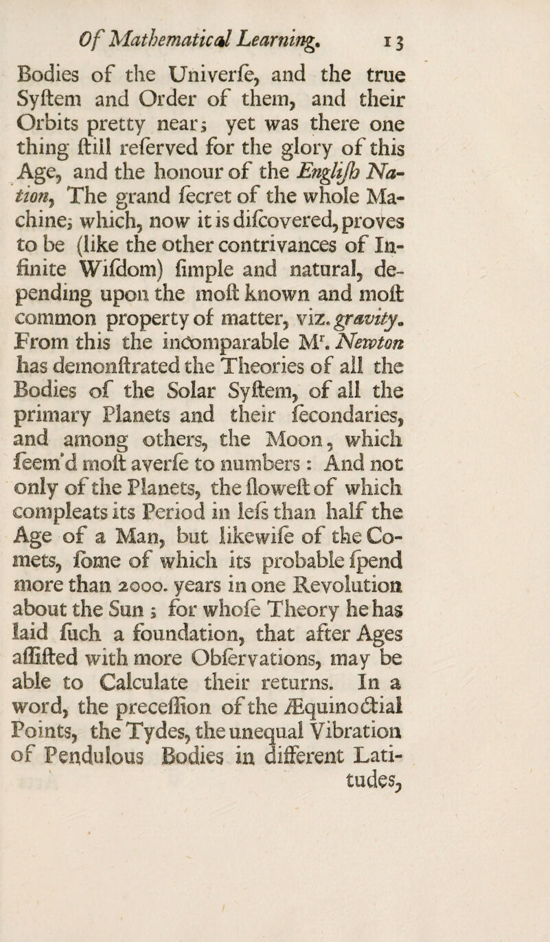 Bodies of the Univerfe, and the true Syftem and Order of them, and their Orbits pretty nears yet was there one thing ftiil referved for the glory of this Age, and the honour of the Englijh Na¬ tion^ The grand fee ret of the whole Ma¬ chines which, now it is difeovered, proves to be (like the other contrivances of In¬ finite Wifdom) Ample and natural, de¬ pending upon the moft known and moft common property of matter, viz .gravity* From this the incomparable Mr. Newton has demonftrated the Theories of ail the Bodies of the Solar Syftem, of ail the primary Planets and their fecondaries, and among others, the Moon, which leem’d moft averfe to numbers: And not only of the Planets, the floweft of which eonipleats its Period in lefs than half the Age of a Man, but likewife of the Co¬ mets, Ibme of which its probable fpend more than 2000. years in one Revolution about the Sun 5 for whole Theory he has laid fiich a foundation, that after Ages affifted with more Obfervations, may be able to Calculate their returns. In a word, the preceffion of the iEquinodtial Points, the Tydes, the unequal Vibration of Pendulous Bodies in different Lati¬ tudes,