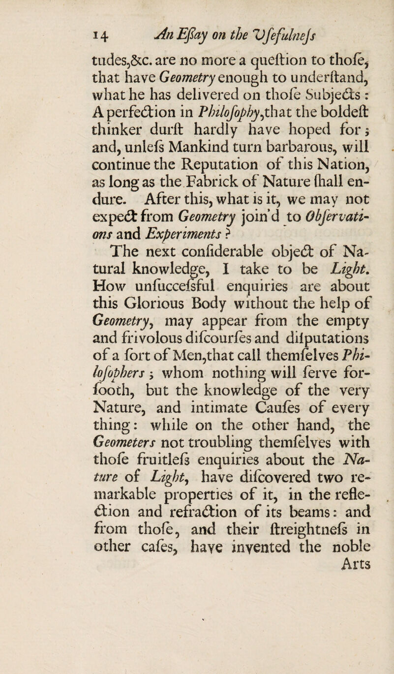 tudes,&c. are no more a queftion to thofo, that have Geometry enough to underhand, what he has delivered on thole Subjects : A perfection in Philofophy^that the boldeft thinker durft hardly have hoped for 5 and, unlels Mankind turn barbarous, will continue the Reputation of this Nation, as long as the Fabrick of Nature (liall en¬ dure- After this, what is it, we may not expeCt from Geometry join’d to Obfervati- ons and Experiments > The next considerable objedt of Na¬ tural knowledge, I take to be Light. How unfuccefoful enquiries are about this Glorious Body without the help of Geometry, may appear from the empty and frivolous difoourfos and deputations of a fort of Men,that call themfolves Phi- lofophers ; whom nothing will ferve for- footh, but the knowledge of the very Nature, and intimate Caufos of every thing: while on the other hand, the Geometers not troubling themfolves with thofo fruitlels enquiries about the Na¬ ture of Light, have difoovered two re¬ markable properties of it, in the refle¬ ction and refraCtion of its beams: and from thofo, and their ftreightnels in other cafes, have invented the noble Arts