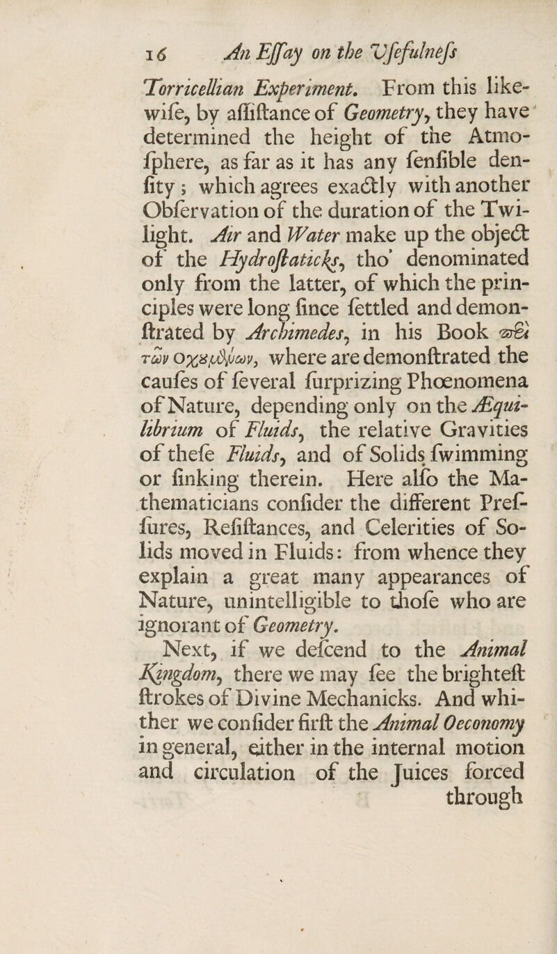 Torricellian Experiment. From this like- wile, by affiftance of Geometry y they have determined the height of the Atmo- Iphere, as far as it has any lenfible den- fit y ; which agrees exactly with another Oblervation of the duration of the Twi¬ light. Air and Water make up the objedt of the Hydroftaticks, tho’ denominated only from the latter, of which the prin¬ ciples were long fince fettled and demon- ftrated by Archimedes, in his Book 'A&l rm owhere are demonftrated the caules of feverai lurprizing Phoenomena of Nature, depending only onthc Equi¬ librium of Fluids, the relative Gravities of thefe Fluids^ and of Solids fwimming or finking therein. Here alfb the Ma¬ thematicians confider the different Pref- lures, Refiftances, and Celerities of So¬ lids moved in Fluids: from whence they explain a great many appearances of Nature, unintelligible to thole who are ignorant of Geometry. Next, if we delcend to the Animal Kingdom, there we may lee the brighteft ftrokes of Divine Mechanicks. And whi¬ ther we confider firft the Animal 0economy in general, either in the internal motion and circulation of the Juices forced through